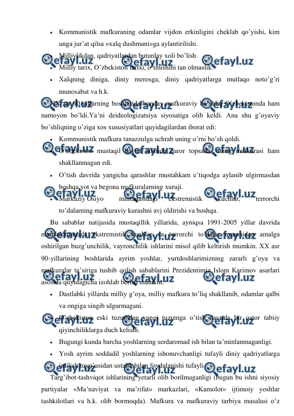  
 
 Kommunistik mafkuraning odamlar vijdon erkinligini cheklab qo’yishi, kim 
unga jur’at qilsa «xalq dushmani»ga aylantirilishi. 
 Milliylikdan, qadriyatlardan butunlay xoli bo’lish. 
 Milliy tarix, O’zbekiston tarixi, o’tmishini tan olmaslik. 
 Xalqning diniga, diniy merosga, diniy qadriyatlarga mutlaqo noto’g’ri 
munosabat va h.k. 
XX asr 90-yillarning boshlarida bunday mafkuraviy bo’shliq O’zbekistonda ham 
namoyon bo’ldi.Ya’ni deideologizatsiya siyosatiga olib keldi. Ana shu g’oyaviy 
bo’shliqning o’ziga xos xususiyatlari quyidagilardan iborat edi: 
 Kommunistik mafkura tanazzulga uchrab uning o’rni bo’sh qoldi. 
 O’zbekiston mustaqil davlat sifatida qaror topsada, uning mafkurasi ham 
shakllanmagan edi. 
 O’tish davrida yangicha qarashlar mustahkam e’tiqodga aylanib ulgirmasdan 
boshqa yot va begona mafkuralarning xuruji. 
 Markaziy Osiyo          mintaqasidagi       ekstremistik          kuchlar,          terrorchi 
to’dalarning mafkuraviy kurashni avj oldirishi va boshqa. 
Bu sabablar natijasida mustaqillik yillarida, ayniqsa 1991-2005 yillar davrida 
mamlakatimizda ekstremistik kuchlar va terrorchi to’dalar tomonidan amalga 
oshirilgan buzg’unchilik, vayronchilik ishlarini misol qilib keltirish mumkin. XX asr 
90-yillarining boshlarida ayrim yoshlar, yurtdoshlarimizning zararli g’oya va 
mafkuralar ta’siriga tushib qolish sabablarini Prezidentimiz Islom Karimov asarlari 
asosida quyidagicha izohlab berish mumkin: 
 Dastlabki yillarda milliy g’oya, milliy mafkura to’liq shakllanib, odamlar qalbi 
va ongiga singib ulgurmagani. 
 O’zbekiston eski tuzumdan yangi tuzumga o’tish davrida bir qator tabiiy 
qiyinchiliklarga duch kelishi. 
 Bugungi kunda barcha yoshlarning serdaromad ish bilan ta’minlanmaganligi. 
 Yosh ayrim soddadil yoshlarning ishonuvchanligi tufayli diniy qadriyatlarga 
intilish tuyg’usidan ustalik bilan foydalanishi tufayli. 
Targ’ibot-tashviqot ishlarining yetarli olib borilmaganligi (bugun bu ishni siyosiy 
partiyalar «Ma’naviyat va ma’rifat» markazlari, «Kamolot» ijtimoiy yoshlar 
tashkilotlari va h.k. olib bormoqda). Mafkura va mafkuraviy tarbiya masalasi o’z 
