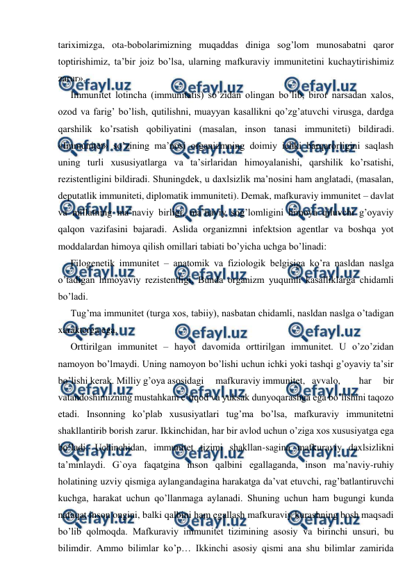  
 
tariximizga, ota-bobolarimizning muqaddas diniga sog’lom munosabatni qaror 
toptirishimiz, ta’bir joiz bo’lsa, ularning mafkuraviy immunitetini kuchaytirishimiz 
zarur». 
Immunitet lotincha (immunitatis) so’zidan olingan bo’lib, biror narsadan xalos, 
ozod va farig’ bo’lish, qutilishni, muayyan kasallikni qo’zg’atuvchi virusga, dardga 
qarshilik ko’rsatish qobiliyatini (masalan, inson tanasi immuniteti) bildiradi. 
«Immunitet» so’zining ma’nosi organizmning doimiy ichki barqarorligini saqlash 
uning turli xususiyatlarga va ta’sirlaridan himoyalanishi, qarshilik ko’rsatishi, 
rezistentligini bildiradi. Shuningdek, u daxlsizlik ma’nosini ham anglatadi, (masalan, 
deputatlik immuniteti, diplomatik immuniteti). Demak, mafkuraviy immunitet – davlat 
va millatning ma’naviy birligi, ma’naviy sog’lomligini himoya qiluvchi g’oyaviy 
qalqon vazifasini bajaradi. Aslida organizmni infektsion agentlar va boshqa yot 
moddalardan himoya qilish omillari tabiati bo’yicha uchga bo’linadi: 
Filogenetik immunitet – anatomik va fiziologik belgisiga ko’ra nasldan naslga 
o’tadigan himoyaviy rezistentligi. Bunda organizm yuqumli kasalliklarga chidamli 
bo’ladi.  
Tug’ma immunitet (turga xos, tabiiy), nasbatan chidamli, nasldan naslga o’tadigan 
xarakterga ega. 
Orttirilgan immunitet – hayot davomida orttirilgan immunitet. U o’zo’zidan 
namoyon bo’lmaydi. Uning namoyon bo’lishi uchun ichki yoki tashqi g’oyaviy ta’sir 
bo’lishi kerak. Milliy g’oya asosidagi     mafkuraviy immunitet,   avvalo,        har     bir 
vatandoshimizning mustahkam e’tiqod va yuksak dunyoqarashga ega bo’lishini taqozo 
etadi. Insonning ko’plab xususiyatlari tug’ma bo’lsa, mafkuraviy immunitetni 
shakllantirib borish zarur. Ikkinchidan, har bir avlod uchun o’ziga xos xususiyatga ega 
bo’ladi. Uchinchidan, immunitet tizimi shakllan-sagina mafkuraviy daxlsizlikni 
ta’minlaydi. G`oya faqatgina inson qalbini egallaganda, inson ma’naviy-ruhiy 
holatining uzviy qismiga aylangandagina harakatga da’vat etuvchi, rag’batlantiruvchi 
kuchga, harakat uchun qo’llanmaga aylanadi. Shuning uchun ham bugungi kunda 
nafaqat inson ongini, balki qalbini ham egallash mafkuraviy kurashning bosh maqsadi 
bo’lib qolmoqda. Mafkuraviy immunitet tizimining asosiy va birinchi unsuri, bu 
bilimdir. Ammo bilimlar ko’p… Ikkinchi asosiy qismi ana shu bilimlar zamirida 
