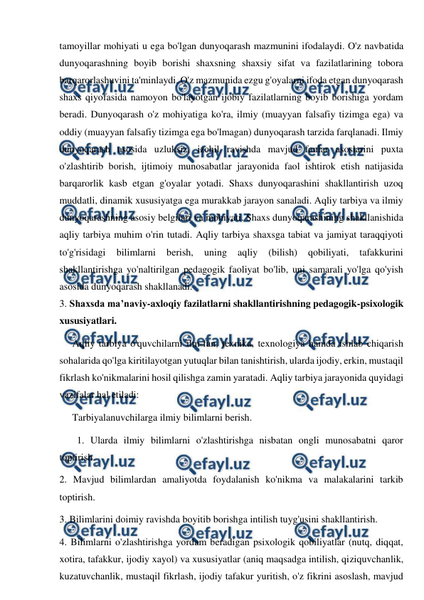  
 
tamoyillar mohiyati u ega bo'lgan dunyoqarash mazmunini ifodalaydi. O'z navbatida 
dunyoqarashning boyib borishi shaxsning shaxsiy sifat va fazilatlarining tobora 
barqarorlashuvini ta'minlaydi. O'z mazmunida ezgu g'oyalarni ifoda etgan dunyoqarash 
shaxs qiyofasida namoyon bo'layotgan ijobiy fazilatlarning boyib borishiga yordam 
beradi. Dunyoqarash o'z mohiyatiga ko'ra, ilmiy (muayyan falsafiy tizimga ega) va 
oddiy (muayyan falsafiy tizimga ega bo'lmagan) dunyoqarash tarzida farqlanadi. Ilmiy 
dunyoqarash asosida uzluksiz, izchil ravishda mavjud fanlar asoslarini puxta 
o'zlashtirib borish, ijtimoiy munosabatlar jarayonida faol ishtirok etish natijasida 
barqarorlik kasb etgan g'oyalar yotadi. Shaxs dunyoqarashini shakllantirish uzoq 
muddatli, dinamik xususiyatga ega murakkab jarayon sanaladi. Aqliy tarbiya va ilmiy 
dunyoqarashning asosiy belgilari va mohiyati. Shaxs dunyoqarashining shakllanishida 
aqliy tarbiya muhim o'rin tutadi. Aqliy tarbiya shaxsga tabiat va jamiyat taraqqiyoti 
to'g'risidagi 
bilimlarni 
berish, 
uning 
aqliy 
(bilish) 
qobiliyati, 
tafakkurini 
shakllantirishga yo'naltirilgan pedagogik faoliyat bo'lib, uni samarali yo'lga qo'yish 
asosida dunyoqarash shakllanadi. 
3. Shaxsda ma’naviy-axloqiy fazilatlarni shakllantirishning pedagogik-psixologik 
xususiyatlari.  
Aqliy tarbiya o'quvchilarni ilm-fan, texnika, texnologiya hamda ishlab chiqarish 
sohalarida qo'lga kiritilayotgan yutuqlar bilan tanishtirish, ularda ijodiy, erkin, mustaqil 
fikrlash ko'nikmalarini hosil qilishga zamin yaratadi. Aqliy tarbiya jarayonida quyidagi 
vazifalar hal etiladi: 
Tarbiyalanuvchilarga ilmiy bilimlarni berish. 
       1. Ularda ilmiy bilimlarni o'zlashtirishga nisbatan ongli munosabatni qaror 
toptirish. 
2. Mavjud bilimlardan amaliyotda foydalanish ko'nikma va malakalarini tarkib 
toptirish. 
3. Bilimlarini doimiy ravishda boyitib borishga intilish tuyg'usini shakllantirish. 
4. Bilimlarni o'zlashtirishga yordam beradigan psixologik qobiliyatlar (nutq, diqqat, 
xotira, tafakkur, ijodiy xayol) va xususiyatlar (aniq maqsadga intilish, qiziquvchanlik, 
kuzatuvchanlik, mustaqil fikrlash, ijodiy tafakur yuritish, o'z fikrini asoslash, mavjud 
