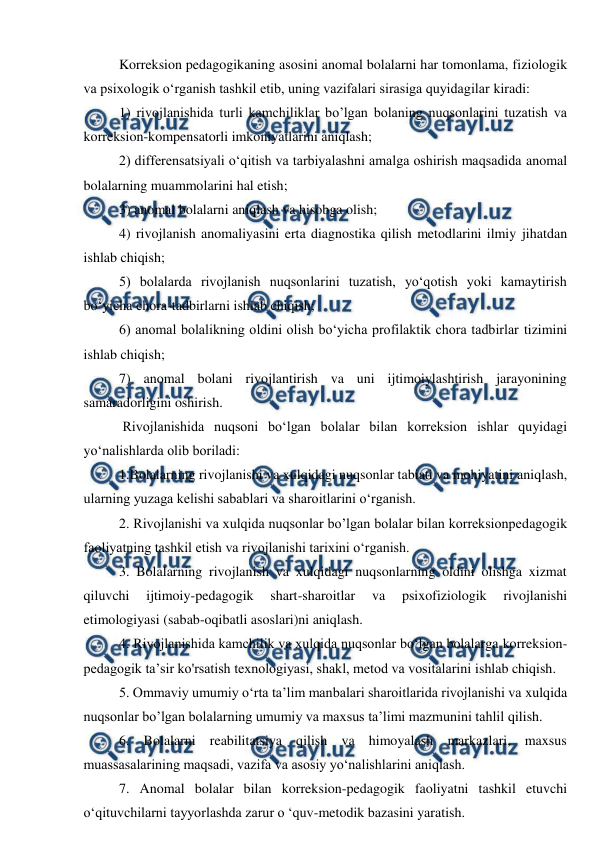  
 
Korreksion pedagogikaning asosini anomal bolalarni har tomonlama, fiziologik 
va psixologik o‘rganish tashkil etib, uning vazifalari sirasiga quyidagilar kiradi: 
1) rivojlanishida turli kamchiliklar bo’lgan bolaning nuqsonlarini tuzatish va 
korreksion-kompensatorli imkoniyatlarini aniqlash; 
2) differensatsiyali o‘qitish va tarbiyalashni amalga oshirish maqsadida anomal 
bolalarning muammolarini hal etish; 
3) anomal bolalarni aniqlash va hisobga olish; 
4) rivojlanish anomaliyasini erta diagnostika qilish metodlarini ilmiy jihatdan 
ishlab chiqish; 
5) bolalarda rivojlanish nuqsonlarini tuzatish, yo‘qotish yoki kamaytirish 
bo‘yicha chora-tadbirlarni ishlab chiqish; 
6) anomal bolalikning oldini olish bo‘yicha profilaktik chora tadbirlar tizimini 
ishlab chiqish; 
7) anomal bolani rivojlantirish va uni ijtimoiylashtirish jarayonining 
samaradorligini oshirish. 
 Rivojlanishida nuqsoni bo‘lgan bolalar bilan korreksion ishlar quyidagi 
yo‘nalishlarda olib boriladi: 
1.Bolalarning rivojlanishi va xulqidagi nuqsonlar tabiati va mohiyatini aniqlash, 
ularning yuzaga kelishi sabablari va sharoitlarini o‘rganish. 
2. Rivojlanishi va xulqida nuqsonlar bo’lgan bolalar bilan korreksionpedagogik 
faoliyatning tashkil etish va rivojlanishi tarixini o‘rganish. 
3. Bolalarning rivojlanish va xulqidagi nuqsonlarning oldini olishga xizmat 
qiluvchi 
ijtimoiy-pedagogik 
shart-sharoitlar 
va 
psixofiziologik 
rivojlanishi 
etimologiyasi (sabab-oqibatli asoslari)ni aniqlash. 
4. Rivojlanishida kamchilik va xulqida nuqsonlar bo‘lgan bolalarga korreksion-
pedagogik ta’sir ko'rsatish texnologiyasi, shakl, metod va vositalarini ishlab chiqish. 
5. Ommaviy umumiy o‘rta ta’lim manbalari sharoitlarida rivojlanishi va xulqida 
nuqsonlar bo’lgan bolalarning umumiy va maxsus ta’limi mazmunini tahlil qilish. 
6. Bolalarni reabilitatsiya qilish va himoyalash markazlari, maxsus 
muassasalarining maqsadi, vazifa va asosiy yo‘nalishlarini aniqlash. 
7. Anomal bolalar bilan korreksion-pedagogik faoliyatni tashkil etuvchi 
o‘qituvchilarni tayyorlashda zarur o ‘quv-metodik bazasini yaratish. 

