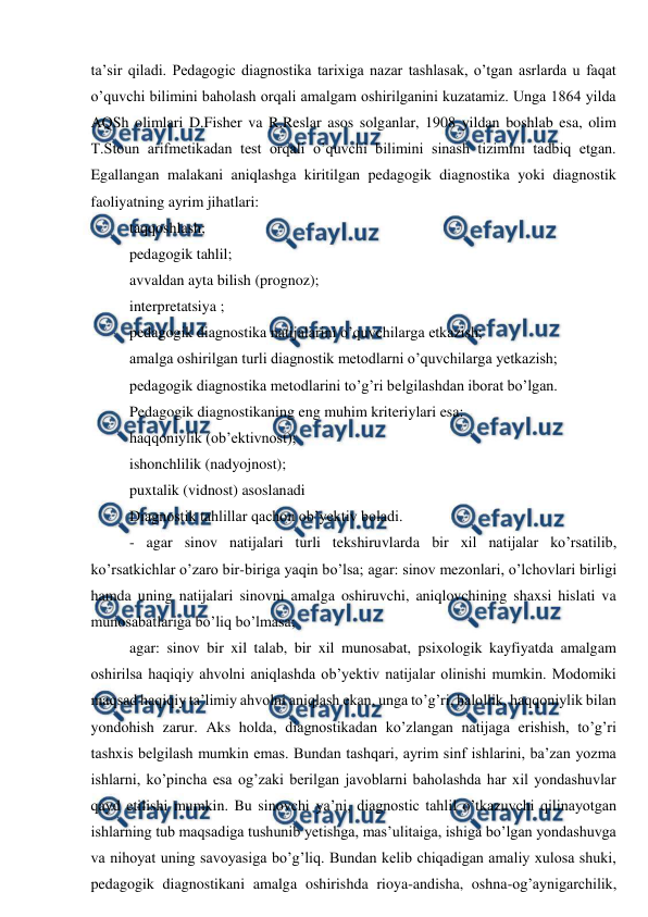  
 
ta’sir qiladi. Pedagogic diagnostika tarixiga nazar tashlasak, o’tgan asrlarda u faqat 
o’quvchi bilimini baholash orqali amalgam oshirilganini kuzatamiz. Unga 1864 yilda 
AQSh olimlari D.Fisher va R.Reslar asos solganlar, 1908 yildan boshlab esa, olim 
T.Stoun arifmetikadan test orqali o’quvchi bilimini sinash tizimini tadbiq etgan. 
Egallangan malakani aniqlashga kiritilgan pedagogik diagnostika yoki diagnostik 
faoliyatning ayrim jihatlari: 
taqqoshlash; 
pedagogik tahlil; 
avvaldan ayta bilish (prognoz); 
interpretatsiya ; 
pedagogik diagnostika natijalarini o’quvchilarga etkazish; 
amalga oshirilgan turli diagnostik metodlarni o’quvchilarga yetkazish; 
pedagogik diagnostika metodlarini to’g’ri belgilashdan iborat bo’lgan. 
Pedagogik diagnostikaning eng muhim kriteriylari esa: 
haqqoniylik (ob’ektivnost); 
ishonchlilik (nadyojnost); 
puxtalik (vidnost) asoslanadi 
Diagnostik tahlillar qachon ob’yektiv boladi. 
- agar sinov natijalari turli tekshiruvlarda bir xil natijalar ko’rsatilib, 
ko’rsatkichlar o’zaro bir-biriga yaqin bo’lsa; agar: sinov mezonlari, o’lchovlari birligi 
hamda uning natijalari sinovni amalga oshiruvchi, aniqlovchining shaxsi hislati va 
munosabatlariga bo’liq bo’lmasa; 
agar: sinov bir xil talab, bir xil munosabat, psixologik kayfiyatda amalgam 
oshirilsa haqiqiy ahvolni aniqlashda ob’yektiv natijalar olinishi mumkin. Modomiki 
maqsad haqiqiy ta’limiy ahvolni aniqlash ekan, unga to’g’ri, halollik, haqqoniylik bilan 
yondohish zarur. Aks holda, diagnostikadan ko’zlangan natijaga erishish, to’g’ri 
tashxis belgilash mumkin emas. Bundan tashqari, ayrim sinf ishlarini, ba’zan yozma 
ishlarni, ko’pincha esa og’zaki berilgan javoblarni baholashda har xil yondashuvlar 
qayd etilishi mumkin. Bu sinovchi ya’ni, diagnostic tahlil o’tkazuvchi qilinayotgan 
ishlarning tub maqsadiga tushunib yetishga, mas’ulitaiga, ishiga bo’lgan yondashuvga 
va nihoyat uning savoyasiga bo’g’liq. Bundan kelib chiqadigan amaliy xulosa shuki, 
pedagogik diagnostikani amalga oshirishda rioya-andisha, oshna-og’aynigarchilik, 
