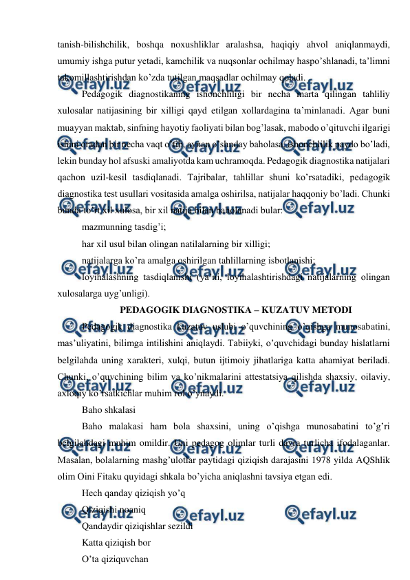  
 
tanish-bilishchilik, boshqa noxushliklar aralashsa, haqiqiy ahvol aniqlanmaydi, 
umumiy ishga putur yetadi, kamchilik va nuqsonlar ochilmay haspo’shlanadi, ta’limni 
takomillashtirishdan ko’zda tutilgan maqsadlar ochilmay qoladi. 
Pedagogik diagnostikaning ishonchliligi bir necha marta qilingan tahliliy 
xulosalar natijasining bir xilligi qayd etilgan xollardagina ta’minlanadi. Agar buni 
muayyan maktab, sinfning hayotiy faoliyati bilan bog’lasak, mabodo o’qituvchi ilgarigi 
ishini oradan bir necha vaqt o’tib, aynan o’shnday baholasa, ishonchlilik paydo bo’ladi, 
lekin bunday hol afsuski amaliyotda kam uchramoqda. Pedagogik diagnostika natijalari 
qachon uzil-kesil tasdiqlanadi. Tajribalar, tahlillar shuni ko’rsatadiki, pedagogik 
diagnostika test usullari vositasida amalga oshirilsa, natijalar haqqoniy bo’ladi. Chunki 
bunda to’rt xil xulosa, bir xil natija bilan baholanadi bular: 
mazmunning tasdig’i; 
har xil usul bilan olingan natilalarning bir xilligi; 
natijalarga ko’ra amalga oshirilgan tahlillarning isbotlanishi; 
loyihalashning tasdiqlanishi (ya’ni, loyihalashtirishdagi natijalarning olingan 
xulosalarga uyg’unligi). 
PEDAGOGIK DIAGNOSTIKA – KUZATUV METODI 
Pedagogik diagnostika kuzatuv uslubi o’quvchining o’qishga munosabatini, 
mas’uliyatini, bilimga intilishini aniqlaydi. Tabiiyki, o’quvchidagi bunday hislatlarni 
belgilahda uning xarakteri, xulqi, butun ijtimoiy jihatlariga katta ahamiyat beriladi. 
Chunki, o’quvchining bilim va ko’nikmalarini attestatsiya qilishda shaxsiy, oilaviy, 
axloqiy ko’rsatkichlar muhim rol o’ynaydi. 
Baho shkalasi 
Baho malakasi ham bola shaxsini, uning o’qishga munosabatini to’g’ri 
belgilahdagi muhim omildir. Uni pedagog olimlar turli davra turlicha ifodalaganlar. 
Masalan, bolalarning mashg’ulotlar paytidagi qiziqish darajasini 1978 yilda AQShlik 
olim Oini Fitaku quyidagi shkala bo’yicha aniqlashni tavsiya etgan edi. 
Hech qanday qiziqish yo’q 
Qiziqishi noaniq 
Qandaydir qiziqishlar sezildi 
Katta qiziqish bor 
O’ta qiziquvchan 
