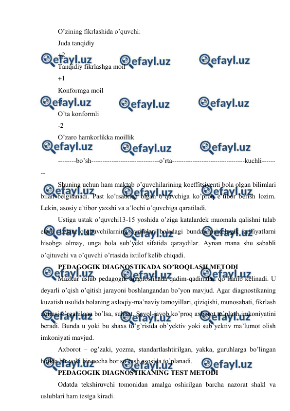  
 
O’zining fikrlashida o’quvchi: 
Juda tanqidiy 
+2 
Tanqidiy fikrlashga moil 
+1 
Konformga moil 
-1 
O’ta konformli 
-2 
O’zaro hamkorlikka moillik 
 
--------bo’sh------------------------------o’rta--------------------------------kuchli------
-- 
Shuning uchun ham maktab o’quvchilarining koeffitsiyenti bola olgan bilimlari 
bilan belgilanadi. Past ko’rsatkich olgan o’quvchiga ko’proq e’tibor berish lozim. 
Lekin, asosiy e’tibor yaxshi va a’lochi o’quvchiga qaratiladi. 
Ustiga ustak o’quvchi13-15 yoshida o’ziga katalardek muomala qalishni talab 
etadi. Lekin, o’qituvchilarning ayrimlari boladagi bunday psixologik kaffiyatlarni 
hisobga olmay, unga bola sub’yekt sifatida qaraydilar. Aynan mana shu sababli 
o’qituvchi va o’quvchi o’rtasida ixtilof kelib chiqadi. 
PEDAGOGIK DIAGNOSTIKADA SO’ROQLASH METODI 
Mazkur uslub pedagogik diagnostikada qadim-qadimdan qo’llanib kelinadi. U 
deyarli o’qish o’qitish jarayoni boshlangandan bo’yon mavjud. Agar diagnostikaning 
kuzatish usulida bolaning axloqiy-ma’naviy tamoyillari, qiziqishi, munosabati, fikrlash 
doirasi o’rganilgan bo’lsa, suhbat. Savol-javob ko’proq axborot to’plash imkoniyatini 
beradi. Bunda u yoki bu shaxs to’g’risida ob’yektiv yoki sub’yektiv ma’lumot olish 
imkoniyati mavjud. 
Axborot – og’zaki, yozma, standartlashtirilgan, yakka, guruhlarga bo’lingan 
hoilda bir yoki bir necha bor so’rash asosida to’planadi. 
PEDAGOGIK DIAGNOSTIKANING TEST METODI 
Odatda tekshiruvchi tomonidan amalga oshirilgan barcha nazorat shakl va 
uslublari ham testga kiradi. 
