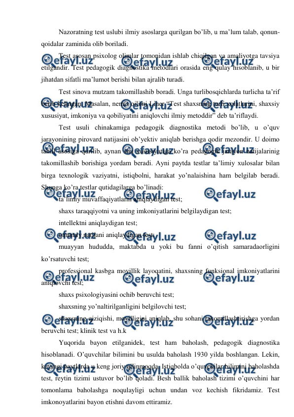  
 
Nazoratning test uslubi ilmiy asoslarga qurilgan bo’lib, u ma’lum talab, qonun-
qoidalar zaminida olib boriladi. 
Test asosan psixolog olimlar tomonidan ishlab chiqilgan va amaliyotga tavsiya 
etilgandir. Test pedagogik diagnostika metodlari orasida eng qulay hisoblanib, u bir 
jihatdan sifatli ma’lumot berishi bilan ajralib turadi. 
Test sinova mutzam takomillashib boradi. Unga turlibosqichlarda turlicha ta’rif 
berib kelingan. Masalan, nemis oilimi Liner “Test shaxsning turli xolatlarini, shaxsiy 
xususiyat, imkoniya va qobiliyatini aniqlovchi ilmiy metoddir” deb ta’riflaydi. 
Test usuli chinakamiga pedagogik diagnostika metodi bo’lib, u o’quv 
jarayonining pirovard natijasini ob’yektiv aniqlab berishga qodir mezondir. U doimo 
tahlil asosiga qurilib, aynan shu xususiyatiga ko’ra pedagogik jarayon natijalarinig 
takomillashib borishiga yordam beradi. Ayni paytda testlar ta’limiy xulosalar bilan 
birga texnologik vaziyatni, istiqbolni, harakat yo’nalaishina ham belgilab beradi. 
Shunga ko’ra testlar qutidagilarga bo’linadi: 
ta’limiy muvaffaqiyatlarni aniqlaydigan test; 
shaxs taraqqiyotni va uning imkoniyatlarini belgilaydigan test; 
intellektni aniqlaydigan test; 
umumiy natijani aniqlaydigan test; 
muayyan hududda, maktabda u yoki bu fanni o’qitish samaradaorligini 
ko’rsatuvchi test; 
professional kasbga moyillik layoqatini, shaxsning funksional imkoniyatlarini 
aniqlovchi test; 
shaxs psixologiyasini ochib beruvchi test; 
shaxsning yo’naltirilganligini belgilovchi test; 
shaxsning qiziqishi, moyilligini aniqlab, shu sohani takomillashtirishga yordan 
beruvchi test; klinik test va h.k 
Yuqorida bayon etilganidek, test ham baholash, pedagogik diagnostika 
hisoblanadi. O’quvchilar bilimini bu usulda baholash 1930 yilda boshlangan. Lekin, 
keyingi paytlarda u keng joriy qilinmoqda. Istiqbolda o’quvchilar bilimini baholashda 
test, reytin tizimi ustuvor bo’lib qoladi. Besh ballik baholash tizimi o’quvchini har 
tomonlama baholashga noqulayligi uchun undan voz kechish fikridamiz. Test 
imkonoyatlarini bayon etishni davom ettiramiz. 
