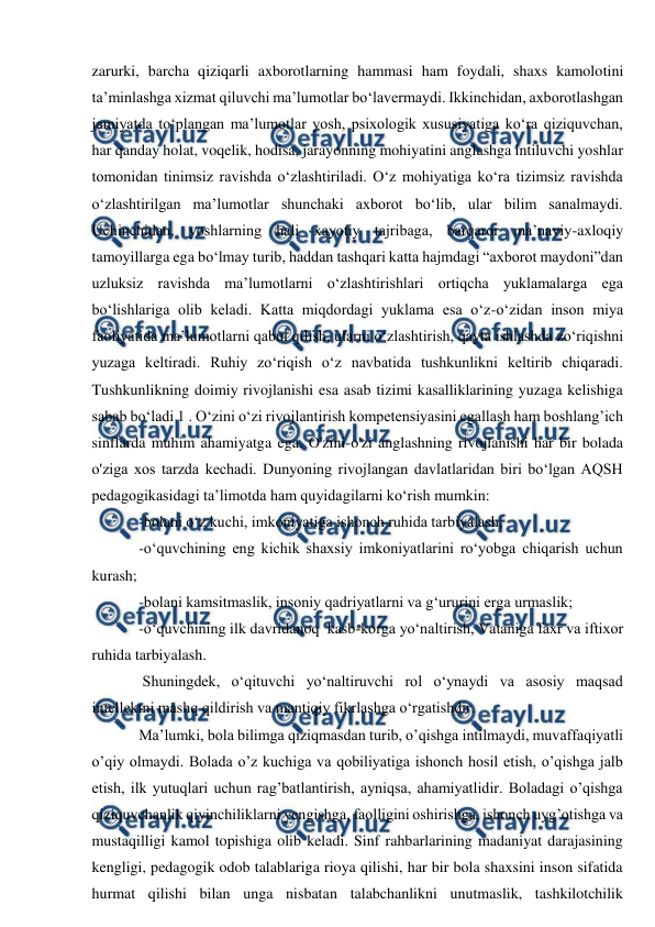  
 
zarurki, barcha qiziqarli axborotlarning hammasi ham foydali, shaxs kamolotini 
ta’minlashga xizmat qiluvchi ma’lumotlar bo‘lavermaydi. Ikkinchidan, axborotlashgan 
jamiyatda to‘plangan ma’lumotlar yosh, psixologik xususiyatiga ko‘ra qiziquvchan, 
har qanday holat, voqelik, hodisa, jarayonning mohiyatini anglashga intiluvchi yoshlar 
tomonidan tinimsiz ravishda o‘zlashtiriladi. O‘z mohiyatiga ko‘ra tizimsiz ravishda 
o‘zlashtirilgan ma’lumotlar shunchaki axborot bo‘lib, ular bilim sanalmaydi. 
Uchinchidan, yoshlarning hali xayotiy tajribaga, barqaror ma’naviy-axloqiy 
tamoyillarga ega bo‘lmay turib, haddan tashqari katta hajmdagi “axborot maydoni”dan 
uzluksiz ravishda ma’lumotlarni o‘zlashtirishlari ortiqcha yuklamalarga ega 
bo‘lishlariga olib keladi. Katta miqdordagi yuklama esa o‘z-o‘zidan inson miya 
faoliyatida ma’lumotlarni qabul qilish, ularni o‘zlashtirish, qayta ishlashda zo‘riqishni 
yuzaga keltiradi. Ruhiy zo‘riqish o‘z navbatida tushkunlikni keltirib chiqaradi. 
Tushkunlikning doimiy rivojlanishi esa asab tizimi kasalliklarining yuzaga kelishiga 
sabab bo‘ladi 1 . O‘zini o‘zi rivojlantirish kompetensiyasini egallash ham boshlang’ich 
sinflarda muhim ahamiyatga ega. O'zini-o'zi anglashning rivojlanishi har bir bolada 
o'ziga xos tarzda kechadi. Dunyoning rivojlangan davlatlaridan biri bo‘lgan AQSH 
pedagogikasidagi ta’limotda ham quyidagilarni ko‘rish mumkin:  
-bolani o‘z kuchi, imkoniyatiga ishonch ruhida tarbiyalash;  
-o‘quvchining eng kichik shaxsiy imkoniyatlarini ro‘yobga chiqarish uchun 
kurash;  
-bolani kamsitmaslik, insoniy qadriyatlarni va g‘ururini erga urmaslik;  
-o‘quvchining ilk davridanoq  kasb-korga yo‘naltirish, Vataniga faxr va iftixor 
ruhida tarbiyalash.  
 Shuningdek, o‘qituvchi yo‘naltiruvchi rol o‘ynaydi va asosiy maqsad 
intellektni mashq qildirish va mantiqiy fikrlashga o‘rgatishdir.  
Ma’lumki, bola bilimga qiziqmasdan turib, o’qishga intilmaydi, muvaffaqiyatli 
o’qiy olmaydi. Bolada o’z kuchiga va qobiliyatiga ishonch hosil etish, o’qishga jalb 
etish, ilk yutuqlari uchun rag’batlantirish, ayniqsa, ahamiyatlidir. Boladagi o’qishga 
qiziquvchanlik qiyinchiliklarni yengishga, faolligini oshirishga, ishonch uyg’otishga va 
mustaqilligi kamol topishiga olib keladi. Sinf rahbarlarining madaniyat darajasining 
kengligi, pedagogik odob talablariga rioya qilishi, har bir bola shaxsini inson sifatida 
hurmat qilishi bilan unga nisbatan talabchanlikni unutmaslik, tashkilotchilik 
