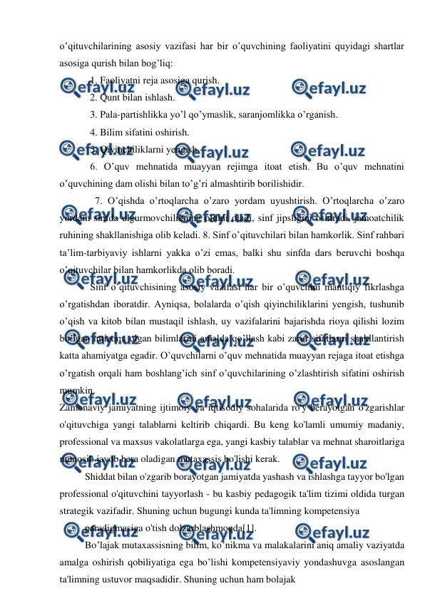  
 
o’qituvchilarining asosiy vazifasi har bir o’quvchining faoliyatini quyidagi shartlar 
asosiga qurish bilan bog’liq:  
1. Faoliyatni reja asosiga qurish.  
2. Qunt bilan ishlash.  
3. Pala-partishlikka yo’l qo’ymaslik, saranjomlikka o’rganish.  
4. Bilim sifatini oshirish.  
5. Qiyinchiliklarni yengish.  
6. O’quv mehnatida muayyan rejimga itoat etish. Bu o’quv mehnatini 
o’quvchining dam olishi bilan to’g’ri almashtirib borilishidir.  
  7. O’qishda o’rtoqlarcha o’zaro yordam uyushtirish. O’rtoqlarcha o’zaro 
yordam sinfda ulgurmovchilikning oldini oladi, sinf jipsligini oshiradi, jamoatchilik 
ruhining shakllanishiga olib keladi. 8. Sinf o’qituvchilari bilan hamkorlik. Sinf rahbari 
ta’lim-tarbiyaviy ishlarni yakka o’zi emas, balki shu sinfda dars beruvchi boshqa 
o’qituvchilar bilan hamkorlikda olib boradi.  
Sinf o’qituvchisining asosiy vazifasi har bir o’quvchini mantiqiy fikrlashga 
o’rgatishdan iboratdir. Ayniqsa, bolalarda o’qish qiyinchiliklarini yengish, tushunib 
o’qish va kitob bilan mustaqil ishlash, uy vazifalarini bajarishda rioya qilishi lozim 
bo’lgan intizom, olgan bilimlarini amalda qo’llash kabi zarur sifatlarni shakllantirish 
katta ahamiyatga egadir. O’quvchilarni o’quv mehnatida muayyan rejaga itoat etishga 
o’rgatish orqali ham boshlang’ich sinf o’quvchilarining o’zlashtirish sifatini oshirish 
mumkin.  
Zamonaviy jamiyatning ijtimoiy va iqtisodiy sohalarida ro'y berayotgan o'zgarishlar 
o'qituvchiga yangi talablarni keltirib chiqardi. Bu keng ko'lamli umumiy madaniy, 
professional va maxsus vakolatlarga ega, yangi kasbiy talablar va mehnat sharoitlariga 
munosib javob bera oladigan mutaxassis bo'lishi kerak. 
Shiddat bilan o'zgarib borayotgan jamiyatda yashash va ishlashga tayyor bo'lgan 
professional o'qituvchini tayyorlash - bu kasbiy pedagogik ta'lim tizimi oldida turgan 
strategik vazifadir. Shuning uchun bugungi kunda ta'limning kompetensiya 
paradigmasiga o'tish dolzarblashmoqda[1]. 
Bo’lajak mutaxassisning bilim, ko’nikma va malakalarini aniq amaliy vaziyatda 
amalga oshirish qobiliyatiga ega bo’lishi kompetensiyaviy yondashuvga asoslangan 
ta'limning ustuvor maqsadidir. Shuning uchun ham bolajak 
