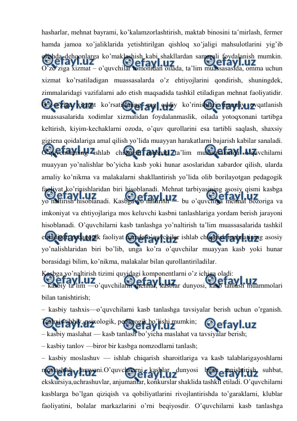  
 
hasharlar, mehnat bayrami, ko’kalamzorlashtirish, maktab binosini ta’mirlash, fermer 
hamda jamoa xo’jaliklarida yetishtirilgan qishloq xo’jaligi mahsulotlarini yig’ib 
olishda dehqonlarga ko’maklashish kabi shakllardan samarali foydalanish mumkin. 
O’zo’ziga xizmat – o’quvchilar tomonidan oilada, ta’lim muassasasida, omma uchun 
xizmat ko’rsatiladigan muassasalarda o’z ehtiyojlarini qondirish, shuningdek, 
zimmalaridagi vazifalarni ado etish maqsadida tashkil etiladigan mehnat faoliyatidir. 
O’z-o’ziga xizmat ko’rsatishning eng oddiy ko’rinishlari umumiy ovqatlanish 
muassasalarida xodimlar xizmatidan foydalanmaslik, oilada yotoqxonani tartibga 
keltirish, kiyim-kechaklarni ozoda, o’quv qurollarini esa tartibli saqlash, shaxsiy 
gigiena qoidalariga amal qilish yo’lida muayyan harakatlarni bajarish kabilar sanaladi. 
O’quvchilarning ishlab chiqarish mehnati ta’lim muassasalarida o’quvchilarni 
muayyan yo’nalishlar bo’yicha kasb yoki hunar asoslaridan xabardor qilish, ularda 
amaliy ko’nikma va malakalarni shakllantirish yo’lida olib borilayotgan pedagogik 
faoliyat ko’rinishlaridan biri hisoblanadi. Mehnat tarbiyasining asosiy qismi kasbga 
yo’naltirish hisoblanadi. Kasbga yo’naltirish — bu o’quvchiga mehnat bozoriga va 
imkoniyat va ehtiyojlariga mos keluvchi kasbni tanlashlariga yordam berish jarayoni 
hisoblanadi. O’quvchilarni kasb tanlashga yo’naltirish ta’lim muassasalarida tashkil 
etiladigan pedagogik faoliyat hamda o’quvchilar ishlab chiqarish mehnatining asosiy 
yo’nalishlaridan biri bo’lib, unga ko’ra o’quvchilar muayyan kasb yoki hunar 
borasidagi bilim, ko’nikma, malakalar bilan qurollantiriladilar. 
Kasbga yo’naltirish tizimi quyidagi komponentlarni o’z ichiga oladi: 
– kasbiy ta’lim —o’quvchilarni mehnat, kasblar dunyosi, kasb tanlash muammolari 
bilan tanishtirish; 
– kasbiy tashxis—o’quvchilarni kasb tanlashga tavsiyalar berish uchun o’rganish. 
Tashxis tibbiy, psixologik, pedagogik bo’lishi mumkin; 
– kasbiy maslahat — kasb tanlash bo’yicha maslahat va tavsiyalar berish; 
– kasbiy tanlov —biror bir kasbga nomzodlarni tanlash; 
– kasbiy moslashuv — ishlab chiqarish sharoitlariga va kasb talablarigayoshlarni 
moslashish jarayoni.O’quvchilarni kasblar dunyosi bilan tanishtirish suhbat, 
ekskursiya,uchrashuvlar, anjumanlar, konkurslar shaklida tashkil etiladi. O’quvchilarni 
kasblarga bo’lgan qiziqish va qobiliyatlarini rivojlantirishda to’garaklarni, klublar 
faoliyatini, bolalar markazlarini o’rni beqiyosdir. O’quvchilarni kasb tanlashga 
