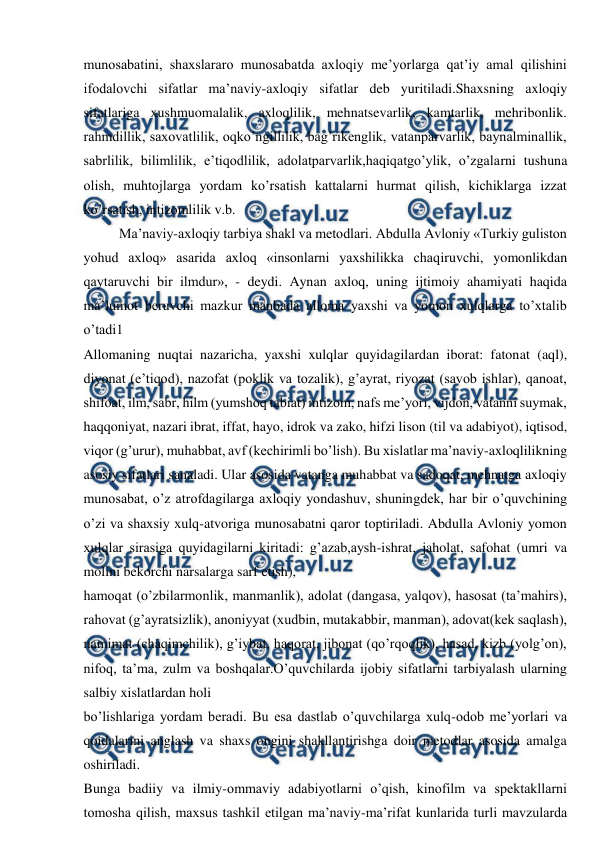  
 
munosabatini, shaxslararo munosabatda axloqiy me’yorlarga qat’iy amal qilishini 
ifodalovchi sifatlar ma’naviy-axloqiy sifatlar deb yuritiladi.Shaxsning axloqiy 
sifatlariga xushmuomalalik, axloqlilik, mehnatsevarlik, kamtarlik, mehribonlik. 
rahmdillik, saxovatlilik, oqko’ngillilik, bag’rikenglik, vatanparvarlik, baynalminallik, 
sabrlilik, bilimlilik, e’tiqodlilik, adolatparvarlik,haqiqatgo’ylik, o’zgalarni tushuna 
olish, muhtojlarga yordam ko’rsatish kattalarni hurmat qilish, kichiklarga izzat 
ko’rsatish, intizomlilik v.b. 
Ma’naviy-axloqiy tarbiya shakl va metodlari. Abdulla Avloniy «Turkiy guliston 
yohud axloq» asarida axloq «insonlarni yaxshilikka chaqiruvchi, yomonlikdan 
qaytaruvchi bir ilmdur», - deydi. Aynan axloq, uning ijtimoiy ahamiyati haqida 
ma’lumot beruvchi mazkur manbada alloma yaxshi va yomon xulqlarga to’xtalib 
o’tadi1 
Allomaning nuqtai nazaricha, yaxshi xulqlar quyidagilardan iborat: fatonat (aql), 
diyonat (e’tiqod), nazofat (poklik va tozalik), g’ayrat, riyozat (savob ishlar), qanoat, 
shifoat, ilm, sabr, hilm (yumshoq tabiat) intizom, nafs me’yori, vijdon, vatanni suymak, 
haqqoniyat, nazari ibrat, iffat, hayo, idrok va zako, hifzi lison (til va adabiyot), iqtisod, 
viqor (g’urur), muhabbat, avf (kechirimli bo’lish). Bu xislatlar ma’naviy-axloqlilikning 
asosiy sifatlari sanaladi. Ular asosida vatanga muhabbat va sadoqat, mehnatga axloqiy 
munosabat, o’z atrofdagilarga axloqiy yondashuv, shuningdek, har bir o’quvchining 
o’zi va shaxsiy xulq-atvoriga munosabatni qaror toptiriladi. Abdulla Avloniy yomon 
xulqlar sirasiga quyidagilarni kiritadi: g’azab,aysh-ishrat, jaholat, safohat (umri va 
molini bekorchi narsalarga sarf etish), 
hamoqat (o’zbilarmonlik, manmanlik), adolat (dangasa, yalqov), hasosat (ta’mahirs), 
rahovat (g’ayratsizlik), anoniyyat (xudbin, mutakabbir, manman), adovat(kek saqlash), 
namimat (chaqimchilik), g’iybat, haqorat, jibonat (qo’rqoqlik), hasad, kizb (yolg’on), 
nifoq, ta’ma, zulm va boshqalar.O’quvchilarda ijobiy sifatlarni tarbiyalash ularning 
salbiy xislatlardan holi 
bo’lishlariga yordam beradi. Bu esa dastlab o’quvchilarga xulq-odob me’yorlari va 
qoidalarini anglash va shaxs ongini shakllantirishga doir metodlar asosida amalga 
oshiriladi. 
Bunga badiiy va ilmiy-ommaviy adabiyotlarni o’qish, kinofilm va spektakllarni 
tomosha qilish, maxsus tashkil etilgan ma’naviy-ma’rifat kunlarida turli mavzularda 

