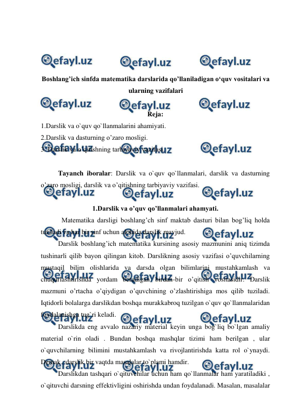  
 
 
 
 
 
Boshlang’ich sinfda matematika darslarida qo’llaniladigan o‘quv vositalari va 
ularning vazifalari 
 
Reja: 
1.Darslik va o`quv qo`llanmalarini ahamiyati. 
2.Darslik va dasturning o’zaro mosligi. 
3. Darslik va o’qitishning tarbiyaviy vazifasi. 
 
Tayanсh iboralar: Darslik va o`quv qo`llanmalari, darslik va dasturning 
o’zaro mosligi, darslik va o’qitishning tarbiyaviy vazifasi. 
 
1.Darslik va o’quv qo’llanmalari ahamyati. 
  Matematika darsligi boshlang’ch sinf maktab dasturi bilan bog’liq holda 
tuziladi va har bir sinf uchun alohida darslik mavjud. 
Darslik boshlang’ich matematika kursining asosiy mazmunini aniq tizimda 
tushinarli qilib bayon qilingan kitob. Darslikning asosiy vazifasi o’quvchilarning 
mustaqil bilim olishlarida va darsda olgan bilimlarini mustahkamlash va 
chuqurlashtirishda yordam beradigan birdan-bir o’qitish vositasidir. Darslik 
mazmuni o’rtacha o’qiydigan o’quvchining o’zlashtirishiga mos qilib tuziladi. 
Iqtidorli bolalarga darslikdan boshqa murakkabroq tuzilgan o`quv qo`llanmalaridan 
foydalanishga tug`ri keladi. 
Darslikda eng avvalo nazariy matеrial kеyin unga bog`liq bo`lgan amaliy 
matеrial o`rin oladi . Bundan boshqa mashqlar tizimi ham bеrilgan , ular 
o`quvchilarning bilimini mustahkamlash va rivojlantirishda katta rol o`ynaydi. 
Dеmak , darslik bir vaqtda masalalar to`plami hamdir. 
Darslikdan tashqari o`qituvchilar uchun ham qo`llanmalar ham yaratiladiki , 
o`qituvchi darsning еffеktivligini oshirishda undan foydalanadi. Masalan, masalalar 
