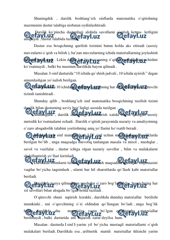  
 
Shuningdek , darslik boshlang`ich sinflarda matematika o`qitishning 
mazmunini dastur talabiga nisbatan oydinlashtiradi. 
 Darslik ko`pincha dasturdagi alohida savollarni o`qitish ketma- ketligini 
aniqlaydi , dastur talabida tuziladi.  
Dastur esa bosqichning qurilish tizimini butun holda aks ettiradi (asosiy 
mavzularni o`qish va bilish ), ba’zan mavzularning ichida matеrtallarning joylashish 
tizimini ko`rsatadi . Lekin dastur har bir mavzuning o`qitish metodikasini ochishni 
ko`rsatmaydi , balki bu mazmun darslikda bayon qilinadi . 
Masalan: I-sinf dasturida “10 ichida qo`shish jadvali , 10 ichida ayirish ” degan 
umumlashgan yo`nalish berilgan. 
Darslikda esa 10 ichida qo`shish va ayirishning har xil hollari bilan o`qituvchi 
tizimli tanishtiradi . 
Shunday qilib , boshlang`ich sinf matematika bosqichining tuzilish tizimi 
darslik bilan dasturning uzviy bog`liqligi asosida tuzilgan .  
Shuningdek , darslik dasturdagi tushintirish xatida bayon qilingan asosiy 
metodik ko`rsatmalarni ochadi . Darslik o`qitish jarayonida nazariy va amaliyotning 
o`zaro aloqadorlik talabini yoritishning aniq yo`llarini ko`rsatib beradi . 
Boshlang`ich sinf matematikasi I-IV sinf uchun mo`ljallangan darsliklarda 
berilgan bo`lib , unga maqsadga muvofiq tanlangan masala va misol , mashqlar , 
savol va vazifalar , dastur ichiga olgan nazariy savollar , bilm va malakalarni 
shakillantirish yo`llari kiritiladi . 
Darslikda bilimlarni tizimli mustahkamlash maqsadida mashqlar majmuasini 
vaqtlar bo`yicha taqsimlash , ularni har hil sharoitlarda qo`llash kabi matеriallar 
beriladi.  
 
Darslikda tvsiya qilinadigan mashqlar o`zaro bog`lanishda , bosqichning har 
xil savollari bilan aloqada bo`lgan holda tuziladi . 
O`qituvchi  shuni   uqtirish  kеrakki , darslikda shunday matеriallar   bеrilishi  
mumkinki ,  uni  o`quvchining  o`zi  oldindan  qo`llangan  bo`ladi , unga  bog`lik  
holda  darslikda  shu    matеrialga  yaqin  bo`lgan  qo`shimcha   matеriallar   
bеrilmaydi , balki  dasturida  uni  bajarish  zarur dеyilsa  ham. 
Masalan : dasturda I sinf I-yarim  yil  bo`yicha  mustaqil  matеriallarni  o`qish 
malakalari  bеriladi. Darslikda  esa , arifmеtik   matnli   matеriallar  ikkinchi  yarim  
