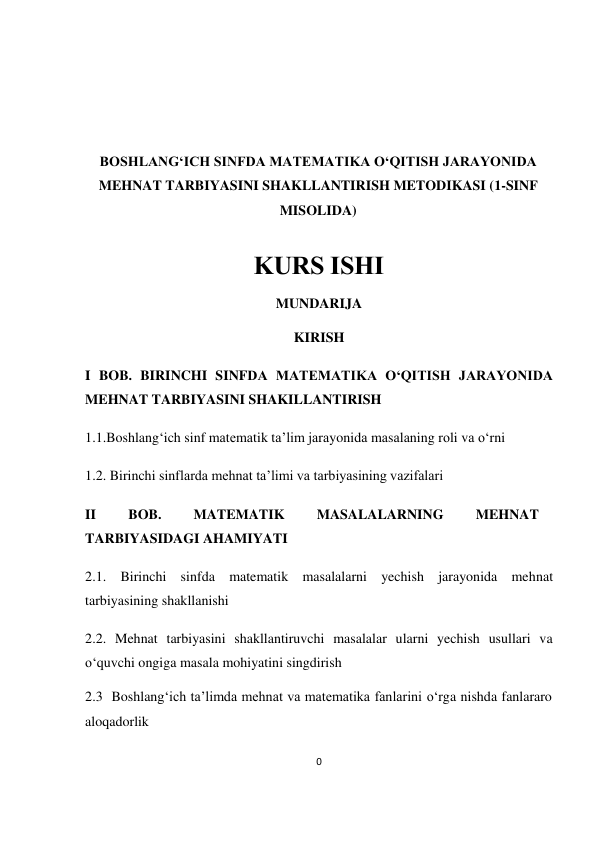 0 
 
 
 
 
 
 
BOSHLANG‘ICH SINFDA MATEMATIKA O‘QITISH JARAYONIDA 
MEHNAT TARBIYASINI SHAKLLANTIRISH METODIKASI (1-SINF 
MISOLIDA) 
 
KURS ISHI 
MUNDARIJA 
KIRISH 
I BOB. BIRINCHI SINFDA MATEMATIKA O‘QITISH JARAYONIDA 
MEHNAT TARBIYASINI SHAKILLANTIRISH 
1.1.Boshlang‘ich sinf mаtеmаtik tа’lim jаrаyonidа mаsаlаning rоli vа o‘rni 
1.2. Birinchi sinflarda mehnat ta’limi va tarbiyasining vazifalari 
II 
BOB. 
MATEMATIK 
MASALALARNING 
MEHNAT 
TARBIYASIDAGI AHAMIYATI 
2.1. Birinchi sinfda matematik masalalarni yechish jarayonida mehnat  
tarbiyasining shakllanishi 
2.2. Mehnat tarbiyasini shakllantiruvchi masalalar ularni yechish usullari va 
o‘quvchi ongiga masala mohiyatini singdirish 
2.3  Boshlang‘ich ta’limda mehnat va matematika fanlarini o‘rga nishda fanlararo 
aloqadorlik 
