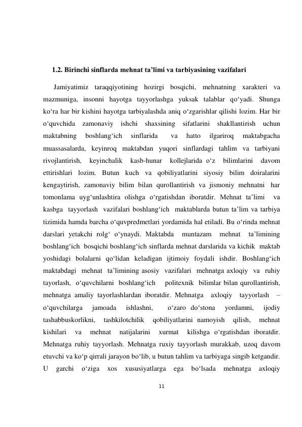 11 
 
 
 
 
     1.2. Birinchi sinflarda mehnat ta’limi va tarbiyasining vazifalari 
      Jamiyatimiz  taraqqiyotining  hozirgi  bosqichi,  mehnatning  xarakteri  va 
mazmuniga,  insonni  hayotga  tayyorlashga  yuksak  talablar  qo‘yadi.  Shunga 
ko‘ra har bir kishini hayotga tarbiyalashda aniq o‘zgarishlar qilishi lozim. Har bir 
o‘quvchida  zamonaviy  ishchi  shaxsining  sifatlarini  shakllantirish  uchun 
maktabning  boshlang‘ich  sinflarida   va  hatto  ilgariroq  maktabgacha 
muassasalarda,  keyinroq  maktabdan  yuqori  sinflardagi  tahlim  va  tarbiyani 
rivojlantirish,  keyinchalik  kasb-hunar  kollejlarida o‘z  bilimlarini  davom 
ettirishlari  lozim.  Butun  kuch  va  qobiliyatlarini  siyosiy  bilim  doiralarini 
kengaytirish,  zamonaviy  bilim  bilan  qurollantirish  va  jismoniy  mehnatni   har 
tomonlama uyg‘unlashtira olishga o‘rgatishdan iboratdir. Mehnat ta’limi  va 
kasbga  tayyorlash  vazifalari boshlang‘ich  maktablarda butun ta’lim va tarbiya 
tizimida hamda barcha o‘quvpredmetlari yordamida hal etiladi. Bu o‘rinda mehnat 
darslari yetakchi rolg‘ o‘ynaydi. Maktabda  muntazam  mehnat  ta’limining  
boshlang‘ich  bosqichi boshlang‘ich sinflarda mehnat darslarida va kichik  maktab 
yoshidagi bolalarni qo‘lidan keladigan ijtimoiy foydali ishdir. Boshlang‘ich  
maktabdagi  mehnat  ta’limining asosiy  vazifalari  mehnatga axloqiy  va  ruhiy  
tayorlash,  o‘quvchilarni  boshlang‘ich    politexnik  bilimlar bilan qurollantirish, 
mehnatga amaliy tayorlashlardan iboratdir. Mehnatga  axloqiy  tayyorlash  –  
o‘quvchilarga  jamoada  ishlashni,   o‘zaro do‘stona  yordamni,  ijodiy  
tashabbuskorlikni,  tashkilotchilik  qobiliyatlarini namoyish  qilish,  mehnat  
kishilari  va  mehnat  natijalarini  xurmat  kilishga o‘rgatishdan iboratdir. 
Mehnatga ruhiy tayyorlash. Mehnatga ruxiy tayyorlash murakkab, uzoq davom 
etuvchi va ko‘p qirrali jarayon bo‘lib, u butun tahlim va tarbiyaga singib ketgandir.  
U  garchi  o‘ziga  xos  xususiyatlarga  ega  bo‘lsada  mehnatga  axloqiy 
