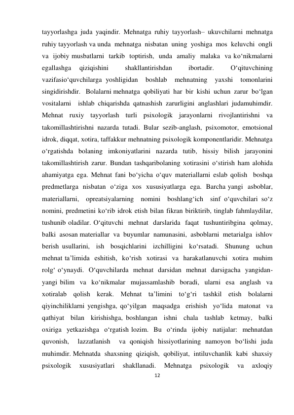 12 
 
 
tayyorlashga juda yaqindir. Mehnatga ruhiy tayyorlash– ukuvchilarni mehnatga 
ruhiy tayyorlash va unda  mehnatga  nisbatan  uning  yoshiga  mos  keluvchi  ongli  
va  ijobiy musbatlarni  tarkib  toptirish,  unda  amaliy  malaka  va ko‘nikmalarni  
egallashga 
qiziqishini 
 
shakllantirishdan 
 
ibortadir. 
 
O‘qituvchining  
vazifasio‘quvchilarga yoshligidan  boshlab  mehnatning  yaxshi  tomonlarini  
singidirishdir.   Bolalarni mehnatga  qobiliyati  har  bir  kishi  uchun  zarur  bo‘lgan  
vositalarni  ishlab chiqarishda qatnashish zarurligini anglashlari judamuhimdir. 
Mehnat  ruxiy  tayyorlash  turli  psixologik  jarayonlarni  rivojlantirishni  va 
takomillashtirishni nazarda tutadi. Bular sezib-anglash, psixomotor, emotsional 
idrok, diqqat, xotira, taffakkur mehnatning psixologik komponentlaridir. Mehnatga 
o‘rgatishda bolaning imkoniyatlarini nazarda tutib, hissiy bilish jarayonini 
takomillashtirish zarur. Bundan tashqaribolaning xotirasini o‘stirish ham alohida 
ahamiyatga ega. Mehnat fani bo‘yicha o‘quv materiallarni eslab qolish  boshqa  
predmetlarga  nisbatan  o‘ziga  xos  xususiyatlarga  ega.  Barcha yangi  asboblar,  
materiallarni,  opreatsiyalarning  nomini  boshlang‘ich  sinf o‘quvchilari so‘z 
nomini, predmetini ko‘rib idrok etish bilan fikran biriktirib, tinglab fahmlaydilar, 
tushunib oladilar. O‘qituvchi  mehnat  darslarida  faqat  tushuntiribgina  qolmay,  
balki  asosan materiallar  va  buyumlar  namunasini,  asboblarni  metarialga  ishlov  
berish usullarini,  ish  bosqichlarini  izchilligini  ko‘rsatadi.  Shunung  uchun  
mehnat ta’limida  eshitish,  ko‘rish  xotirasi  va  harakatlanuvchi  xotira  muhim  
rolg‘ o‘ynaydi.  O‘quvchilarda  mehnat  darsidan  mehnat  darsigacha  yangidan-
yangi bilim  va  ko‘nikmalar  mujassamlashib  boradi,  ularni  esa  anglash  va  
xotiralab qolish kerak. Mehnat ta’limini to‘g‘ri tashkil etish bolalarni 
qiyinchiliklarni yengishga, qo‘yilgan  maqsadga  erishish  yo‘lida  matonat  va  
qathiyat  bilan  kirishishga, boshlangan  ishni  chala  tashlab  ketmay,  balki  
oxiriga  yetkazishga  o‘rgatish lozim.  Bu  o‘rinda  ijobiy  natijalar:  mehnatdan  
quvonish,  lazzatlanish  va qoniqish hissiyotlarining namoyon bo‘lishi juda 
muhimdir. Mehnatda  shaxsning  qiziqish,  qobiliyat,  intiluvchanlik  kabi  shaxsiy 
psixologik  xususiyatlari  shakllanadi.  Mehnatga  psixologik  va  axloqiy 
