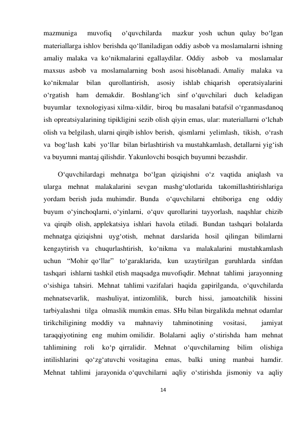 14 
 
 
mazmuniga  muvofiq  o‘quvchilarda  mazkur yosh uchun qulay bo‘lgan 
materiallarga ishlov berishda qo‘llaniladigan oddiy asbob va moslamalarni ishning 
amaliy malaka va ko‘nikmalarini egallaydilar. Oddiy  asbob  va  moslamalar  
maxsus  asbob  va  moslamalarning  bosh  asosi hisoblanadi. Amaliy   malaka  va  
ko‘nikmalar  bilan  qurollantirish,  asosiy  ishlab chiqarish  operatsiyalarini  
o‘rgatish  ham  demakdir.  Boshlang‘ich  sinf o‘quvchilari  duch  keladigan  
buyumlar   texnologiyasi xilma-xildir,  biroq  bu masalani batafsil o‘rganmasdanoq 
ish opreatsiyalarining tipikligini sezib olish qiyin emas, ular: materiallarni o‘lchab 
olish va belgilash, ularni qirqib ishlov berish,  qismlarni  yelimlash,  tikish,  o‘rash  
va  bog‘lash  kabi  yo‘llar  bilan birlashtirish va mustahkamlash, detallarni yig‘ish 
va buyumni mantaj qilishdir. Yakunlovchi bosqich buyumni bezashdir.  
        O‘quvchilardagi  mehnatga  bo‘lgan  qiziqishni  o‘z  vaqtida  aniqlash  va 
ularga  mehnat  malakalarini  sevgan  mashg‘ulotlarida  takomillashtirishlariga 
yordam berish juda muhimdir. Bunda  o‘quvchilarni  ehtiboriga  eng  oddiy  
buyum  o‘yinchoqlarni, o‘yinlarni,  o‘quv  qurollarini  tayyorlash,  naqshlar  chizib  
va  qirqib  olish, applekatsiya  ishlari  havola  etiladi.  Bundan  tashqari  bolalarda  
mehnatga qiziqishni  uyg‘otish,  mehnat  darslarida  hosil  qilingan  bilimlarni  
kengaytirish va  chuqurlashtirish,  ko‘nikma  va  malakalarini  mustahkamlash  
uchun  “Mohir qo‘llar”  to‘garaklarida,  kun  uzaytirilgan  guruhlarda  sinfdan  
tashqari  ishlarni tashkil etish maqsadga muvofiqdir. Mehnat  tahlimi  jarayonning  
o‘sishiga  tahsiri.  Mehnat  tahlimi vazifalari  haqida  gapirilganda,  o‘quvchilarda  
mehnatsevarlik,  mashuliyat, intizomlilik,  burch  hissi,  jamoatchilik  hissini  
tarbiyalashni  tilga  olmaslik mumkin emas. SHu bilan birgalikda mehnat odamlar 
tirikchiligining moddiy va  mahnaviy  tahminotining  vositasi,   jamiyat  
taraqqiyotining  eng  muhim omilidir.  Bolalarni  aqliy  o‘stirishda  ham  mehnat  
tahlimining  roli  ko‘p qirralidir.  Mehnat  o‘quvchilarning  bilim  olishiga  
intilishlarini  qo‘zg‘atuvchi vositagina  emas,  balki  uning  manbai  hamdir.  
Mehnat  tahlimi  jarayonida o‘quvchilarni  aqliy  o‘stirishda  jismoniy  va  aqliy  
