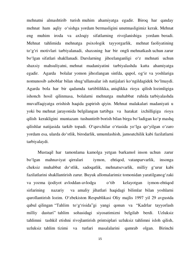 15 
 
 
mehnatni  almashtirib  turish muhim  ahamiyatga  egadir.  Biroq  har  qanday  
mehnat  ham  aqliy  o‘sishga yordam bermasligini unutmasligimiz kerak. Mehnat  
eng  muhim  iroda  va  axloqiy  sifatlarning  rivojlanishiga  yordam beradi.       
Mehnat  tahlimida  mehnatga  psixologik  tayyorgarlik,  mehnat faoliyatining  
to‘g‘ri  motivlari  tarbiyalanadi,  shaxsning  har  bir  ongli mehnatkash uchun zarur 
bo‘lgan sifatlari shakllanadi. Darslarning  jihozlanganligi  o‘z  mehnati  uchun  
shaxsiy  mahsuliyatni, mehnat  madaniyatini  tarbiyalashda  katta  ahamiyatga  
egadir.  Agarda  bolalar yomon jihozlangan sinfda, qupol, og‘ir va yoshlariga 
nomunosib asboblar bilan shug‘ullansalar ish natijalari ko‘ngildagidek bo‘lmaydi. 
Agarda  bola  har  bir  qadamda  tartiblilikka, aniqlikka  rioya  qilish lozimligiga  
ishonch  hosil  qilinmasa,  bolalarni  mehnatga  muhabbat  ruhida tarbiyalashda 
muvaffaqiyatga erishish haqida gapirish qiyin. Mehnat malakalari madaniyati u 
yoki bu mehnat jarayonida belgilangan tartibga  va  harakat  izchilligiga  rioya  
qilish  kerakligini  muntazam  tushuntirib borish bilan birga bo‘ladigan ko‘p mashq 
qilishlar natijasida tarkib topadi. O‘quvchilar o‘rtasida yo‘lga qo‘yilgan o‘zaro 
yordam esa, ularda do‘stlik, birodarlik, umumlashish, jamoatchilik kabi fazilatlarni 
tarbiyalaydi.  
          Mustaqil  har   tamonlama  kamolga  yetgan  barkamol  inson  uchun   zarur 
bo‘lgan   mahnaviyat  qirralari      iymon,   ehtiqod,  vatanparvarlik,   insonga 
cheksiz muhabbat do‘stlik, sadoqatlik, mehnatsevarlik, milliy g‘urur kabi 
fazilatlarini shakllantirish zarur. Buyuk allomalarimiz tomonidan yaratilganog‘zaki 
va yozma ijodiyot avloddan-avlodga    o‘tib   kelayotgan  iymon-ehtiqod  
sirlarining  nazariy  va amaliy jihatlari haqidagi bilimlar bilan yoshlarni 
qurollantirish lozim. O‘zbekiston Respublikasi Oliy majlis 1997 yil 29 avgustda 
qabul qilingan “Tahlim  to‘g‘risida”gi  yangi  qonun  va  “Kadrlar  tayyorlash  
milliy  dasturi” tahlim  sohasidagi  siyosatimizni  belgilab  berdi.  Uzluksiz  
tahlimni  tashkil etishni rivojlantirish printsiplari uzluksiz tahlimni isloh qilish, 
uzluksiz tahlim tizimi  va  turlari  masalalarini  qamrab  olgan.  Birinchi 
