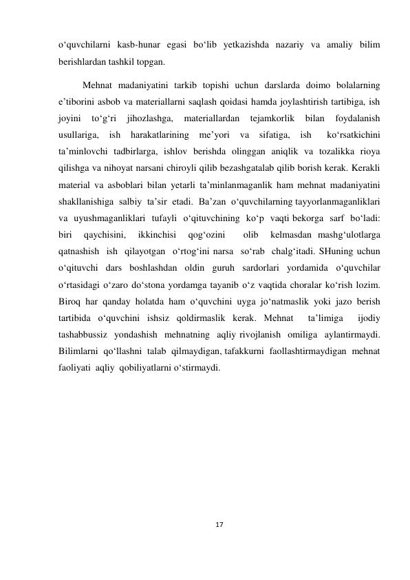 17 
 
 
o‘quvchilarni  kasb-hunar  egasi  bo‘lib  yetkazishda  nazariy  va  amaliy  bilim 
berishlardan tashkil topgan. 
          Mehnat  madaniyatini  tarkib  topishi  uchun  darslarda  doimo  bolalarning 
e’tiborini asbob va materiallarni saqlash qoidasi hamda joylashtirish tartibiga, ish  
joyini  to‘g‘ri  jihozlashga,  materiallardan  tejamkorlik  bilan  foydalanish 
usullariga,  ish  harakatlarining  me’yori  va  sifatiga,  ish   ko‘rsatkichini 
ta’minlovchi  tadbirlarga,  ishlov  berishda  olinggan  aniqlik  va  tozalikka  rioya 
qilishga va nihoyat narsani chiroyli qilib bezashgatalab qilib borish kerak. Kerakli 
material va asboblari bilan yetarli ta’minlanmaganlik ham mehnat madaniyatini  
shakllanishiga  salbiy  ta’sir  etadi.  Ba’zan  o‘quvchilarning tayyorlanmaganliklari  
va  uyushmaganliklari  tufayli  o‘qituvchining  ko‘p  vaqti bekorga  sarf  bo‘ladi:  
biri  qaychisini,  ikkinchisi  qog‘ozini   olib  kelmasdan mashg‘ulotlarga  
qatnashish  ish  qilayotgan  o‘rtog‘ini narsa  so‘rab  chalg‘itadi. SHuning uchun 
o‘qituvchi dars boshlashdan oldin guruh sardorlari yordamida o‘quvchilar 
o‘rtasidagi o‘zaro do‘stona yordamga tayanib o‘z vaqtida choralar ko‘rish lozim. 
Biroq har qanday holatda ham o‘quvchini uyga jo‘natmaslik yoki jazo berish 
tartibida o‘quvchini ishsiz qoldirmaslik kerak. Mehnat  ta’limiga  ijodiy  
tashabbussiz  yondashish  mehnatning  aqliy rivojlanish  omiliga  aylantirmaydi.  
Bilimlarni  qo‘llashni  talab  qilmaydigan, tafakkurni  faollashtirmaydigan  mehnat  
faoliyati  aqliy  qobiliyatlarni o‘stirmaydi. 
 
 
 
 
 
 
