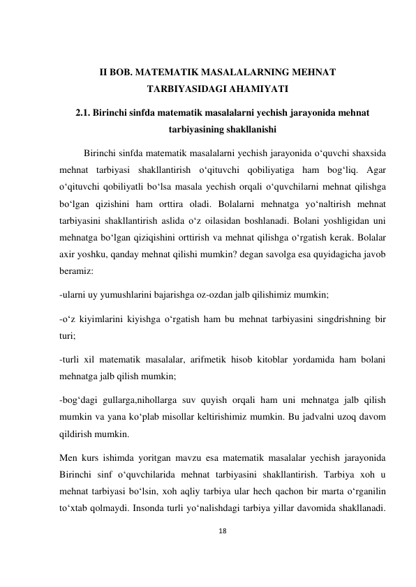 18 
 
 
 
II BOB. MATEMATIK MASALALARNING MEHNAT 
TARBIYASIDAGI AHAMIYATI 
2.1. Birinchi sinfda matematik masalalarni yechish jarayonida mehnat 
tarbiyasining shakllanishi 
          Birinchi sinfda matematik masalalarni yechish jarayonida o‘quvchi shaxsida 
mehnat tarbiyasi shakllantirish o‘qituvchi qobiliyatiga ham bog‘liq. Agar 
o‘qituvchi qobiliyatli bo‘lsa masala yechish orqali o‘quvchilarni mehnat qilishga 
bo‘lgan qizishini ham orttira oladi. Bolalarni mehnatga yo‘naltirish mehnat 
tarbiyasini shakllantirish aslida o‘z oilasidan boshlanadi. Bolani yoshligidan uni 
mehnatga bo‘lgan qiziqishini orttirish va mehnat qilishga o‘rgatish kerak. Bolalar 
axir yoshku, qanday mehnat qilishi mumkin? degan savolga esa quyidagicha javob 
beramiz:  
-ularni uy yumushlarini bajarishga oz-ozdan jalb qilishimiz mumkin; 
-o‘z kiyimlarini kiyishga o‘rgatish ham bu mehnat tarbiyasini singdrishning bir 
turi; 
-turli xil matematik masalalar, arifmetik hisob kitoblar yordamida ham bolani 
mehnatga jalb qilish mumkin; 
-bog‘dagi gullarga,nihollarga suv quyish orqali ham uni mehnatga jalb qilish 
mumkin va yana ko‘plab misollar keltirishimiz mumkin. Bu jadvalni uzoq davom 
qildirish mumkin. 
Men kurs ishimda yoritgan mavzu esa matematik masalalar yechish jarayonida 
Birinchi sinf o‘quvchilarida mehnat tarbiyasini shakllantirish. Tarbiya xoh u 
mehnat tarbiyasi bo‘lsin, xoh aqliy tarbiya ular hech qachon bir marta o‘rganilin 
to‘xtab qolmaydi. Insonda turli yo‘nalishdagi tarbiya yillar davomida shakllanadi. 
