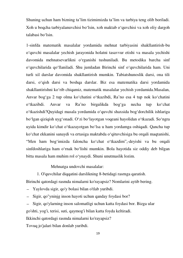 19 
 
 
Shuning uchun ham bizning ta’lim tizimimizda ta’lim va tarbiya teng olib boriladi. 
Xoh u boqcha tarbiyalanuvchisi bo‘lsin, xoh maktab o‘quvchisi va xoh oliy dargoh 
talabasi bo‘lsin. 
1-sinfda matematik masalalar yordamida mehnat tarbiyasini shakllantirish-bu 
o‘quvchi masalalar yechish jarayonida holatni tasavvur etishi va masala yechishi 
davomida mehnatsevarlikni o‘rganishi tushuniladi. Bu metodika barcha sinf 
o‘quvchilarida qo‘llaniladi. Shu jumladan Birinchi sinf o‘quvchilarida ham. Uni 
turli xil darslar davomida shakllantirish mumkin. Tabiatshunoslik darsi, ona tili 
darsi, o‘qish darsi va boshqa darslar. Biz esa matematika darsi yordamida 
shakllantirishni ko‘rib chiqamiz, matematik masalalar yechish yordamida.Masalan, 
Anvar bog‘ga 2 tup olma ko‘chatini o‘tkazibdi, Ra’no esa 4 tup nok ko‘chatini 
o‘tkazibdi. 
Anvar 
va 
Ra’no 
birgalikda 
bog‘ga 
necha 
tup 
ko‘chat 
o‘tkazishdi?Quyidagi masala yordamida o‘quvchi shaxsida bog‘dorchilik ishlariga 
bo‘lgan qiziqish uyg‘onadi. O‘zi bo‘layotgan voqeani hayolidan o‘tkazadi. So‘ngra 
uyida kimdir ko‘chat o‘tkazayotgan bo‘lsa u ham yordamga oshiqadi. Qancha tup 
ko‘chat ekkanini sanaydi va ertasiga maktabda o‘qituvchisiga bu orqali maqtanishi, 
“Men ham bog‘imizda faloncha ko‘chat o‘tkazdim”,-deyishi va bu orqali 
sinfdoshlariga ham o‘rnak bo‘lishi mumkin. Bola hayotida siz oddiy deb bilgan 
bitta masala ham muhim rol o‘ynaydi. Shuni unutmaslik lozim.  
                       Mehnatga undovchi masalalar: 
          1. O'quvchilar diqqatini darslikning 8-betidagi rasrnga qaratish. 
Birinchi qatordagi rasmda nimalarni ko'rayapsiz? Nomlarini aytib bering. 
— Yaylovda sigir, qo'y bolasi bilan o'tlab yuribdi. 
— Sigir, qo"yninjg inson hayoti uchun qanday foydasi bor? 
— Sigir, qo'ylarning inson salomatligi uchun katta foydasi bor. Bizga ular 
go'shti, yog'i, terisi, suti, qaymog'i bilan katta foyda keltiradi.  
Ikkinchi qatordagi rasmda nimalarni ko'rayapsiz? 
Tovuq jo'jalari bilan donlab yuribdi. 
