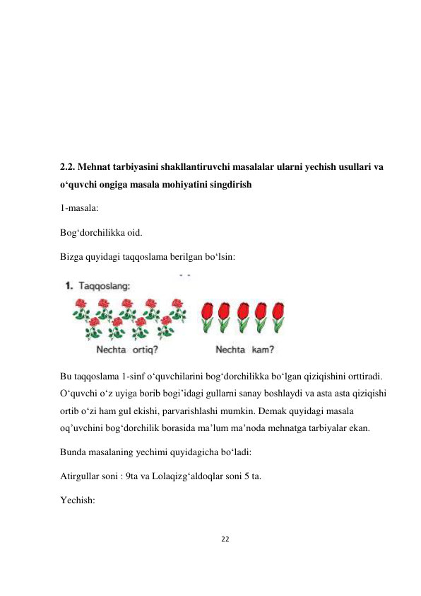 22 
 
 
 
 
 
 
 
2.2. Mehnat tarbiyasini shakllantiruvchi masalalar ularni yechish usullari va 
o‘quvchi ongiga masala mohiyatini singdirish 
1-masala: 
Bog‘dorchilikka oid. 
Bizga quyidagi taqqoslama berilgan bo‘lsin: 
 
Bu taqqoslama 1-sinf o‘quvchilarini bog‘dorchilikka bo‘lgan qiziqishini orttiradi. 
O‘quvchi o‘z uyiga borib bogi’idagi gullarni sanay boshlaydi va asta asta qiziqishi 
ortib o‘zi ham gul ekishi, parvarishlashi mumkin. Demak quyidagi masala 
oq’uvchini bog‘dorchilik borasida ma’lum ma’noda mehnatga tarbiyalar ekan. 
Bunda masalaning yechimi quyidagicha bo‘ladi: 
Atirgullar soni : 9ta va Lolaqizg‘aldoqlar soni 5 ta.  
Yechish: 
