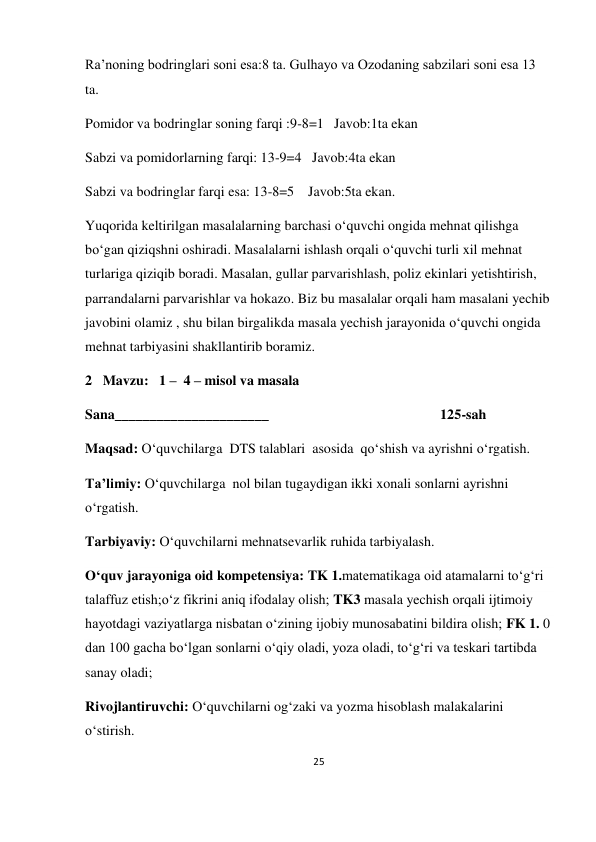 25 
 
 
Ra’noning bodringlari soni esa:8 ta. Gulhayo va Ozodaning sabzilari soni esa 13 
ta. 
Pomidor va bodringlar soning farqi :9-8=1   Javob:1ta ekan 
Sabzi va pomidorlarning farqi: 13-9=4   Javob:4ta ekan 
Sabzi va bodringlar farqi esa: 13-8=5    Javob:5ta ekan. 
Yuqorida keltirilgan masalalarning barchasi o‘quvchi ongida mehnat qilishga 
bo‘gan qiziqshni oshiradi. Masalalarni ishlash orqali o‘quvchi turli xil mehnat 
turlariga qiziqib boradi. Masalan, gullar parvarishlash, poliz ekinlari yetishtirish, 
parrandalarni parvarishlar va hokazo. Biz bu masalalar orqali ham masalani yechib 
javobini olamiz , shu bilan birgalikda masala yechish jarayonida o‘quvchi ongida 
mehnat tarbiyasini shakllantirib boramiz. 
2   Mavzu:   1 –  4 – misol va masala 
Sana______________________                                                 125-sah  
 
Maqsad: O‘quvchilarga  DTS talablari  asosida  qo‘shish va ayrishni o‘rgatish. 
Ta’limiy: O‘quvchilarga  nol bilan tugaydigan ikki xonali sonlarni ayrishni  
o‘rgatish. 
Tarbiyaviy: O‘quvchilarni mehnatsevarlik ruhida tarbiyalash. 
O‘quv jarayoniga oid kompetensiya: TK 1.matematikaga oid atamalarni to‘g‘ri 
talaffuz etish;o‘z fikrini aniq ifodalay olish; TK3 masala yechish orqali ijtimoiy 
hayotdagi vaziyatlarga nisbatan o‘zining ijobiy munosabatini bildira olish; FK 1. 0 
dan 100 gacha bo‘lgan sonlarni o‘qiy oladi, yoza oladi, to‘g‘ri va teskari tartibda 
sanay oladi; 
Rivojlantiruvchi: O‘quvchilarni og‘zaki va yozma hisoblash malakalarini 
o‘stirish. 
