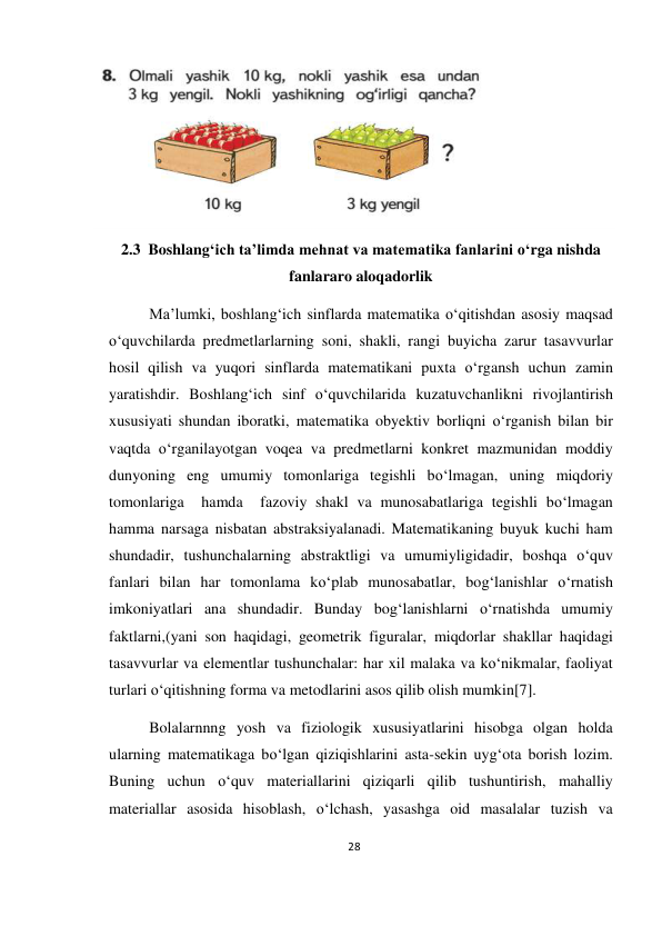 28 
 
 
 
2.3  Boshlang‘ich ta’limda mehnat va matematika fanlarini o‘rga nishda 
fanlararo aloqadorlik 
Ma’lumki, boshlang‘ich sinflarda matematika o‘qitishdan asosiy maqsad 
o‘quvchilarda predmetlarlarning soni, shakli, rangi buyicha zarur tasavvurlar 
hosil qilish va yuqori sinflarda matematikani puxta o‘rgansh uchun zamin 
yaratishdir. Boshlang‘ich sinf o‘quvchilarida kuzatuvchanlikni rivojlantirish 
xususiyati shundan iboratki, matematika obyektiv borliqni o‘rganish bilan bir 
vaqtda o‘rganilayotgan voqea va predmetlarni konkret mazmunidan moddiy 
dunyoning eng umumiy tomonlariga tegishli bo‘lmagan, uning miqdoriy 
tomonlariga  hamda  fazoviy shakl va munosabatlariga tegishli bo‘lmagan 
hamma narsaga nisbatan abstraksiyalanadi. Matematikaning buyuk kuchi ham 
shundadir, tushunchalarning abstraktligi va umumiyligidadir, boshqa o‘quv 
fanlari bilan har tomonlama ko‘plab munosabatlar, bog‘lanishlar o‘rnatish 
imkoniyatlari ana shundadir. Bunday bog‘lanishlarni o‘rnatishda umumiy 
faktlarni,(yani son haqidagi, geometrik figuralar, miqdorlar shakllar haqidagi 
tasavvurlar va elementlar tushunchalar: har xil malaka va ko‘nikmalar, faoliyat 
turlari o‘qitishning forma va metodlarini asos qilib olish mumkin[7]. 
Bolalarnnng yosh va fiziologik xususiyatlarini hisobga olgan holda 
ularning matematikaga bo‘lgan qiziqishlarini asta-sekin uyg‘ota borish lozim. 
Buning uchun o‘quv materiallarini qiziqarli qilib tushuntirish, mahalliy 
materiallar asosida hisoblash, o‘lchash, yasashga oid masalalar tuzish va 
