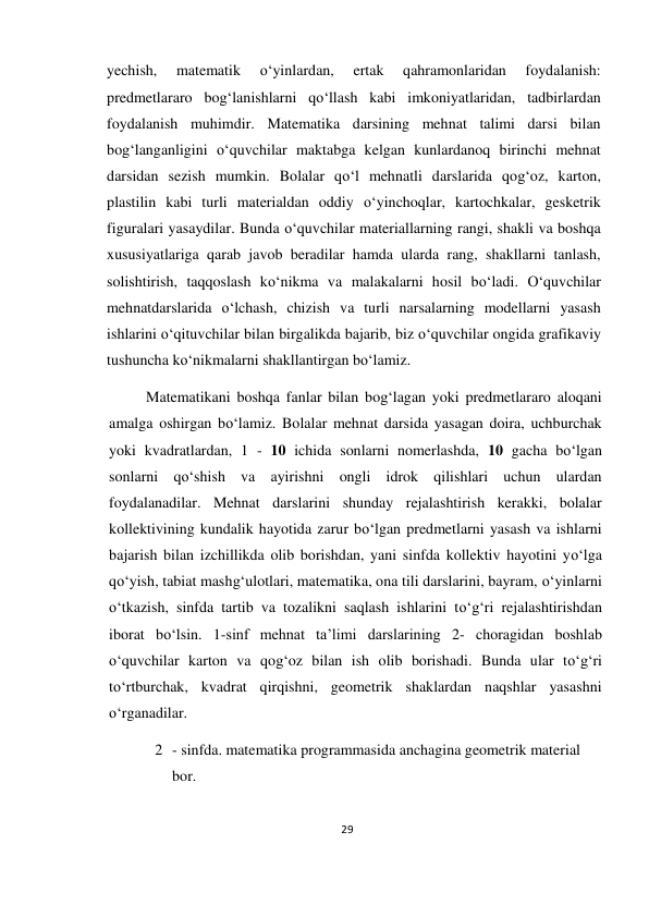 29 
 
 
yechish, 
matematik 
o‘yinlardan, 
ertak 
qahramonlaridan 
foydalanish: 
predmetlararo bog‘lanishlarni qo‘llash kabi imkoniyatlaridan, tadbirlardan 
foydalanish muhimdir. Matematika darsining mehnat talimi darsi bilan 
bog‘langanligini o‘quvchilar maktabga kelgan kunlardanoq birinchi mehnat 
darsidan sezish mumkin. Bolalar qo‘l mehnatli darslarida qog‘oz, karton, 
plastilin kabi turli materialdan oddiy o‘yinchoqlar, kartochkalar, gesketrik 
figuralari yasaydilar. Bunda o‘quvchilar materiallarning rangi, shakli va boshqa 
xususiyatlariga qarab javob beradilar hamda ularda rang, shakllarni tanlash, 
solishtirish, taqqoslash ko‘nikma va malakalarni hosil bo‘ladi. O‘quvchilar 
mehnatdarslarida o‘lchash, chizish va turli narsalarning modellarni yasash 
ishlarini o‘qituvchilar bilan birgalikda bajarib, biz o‘quvchilar ongida grafikaviy 
tushuncha ko‘nikmalarni shakllantirgan bo‘lamiz. 
Matematikani boshqa fanlar bilan bog‘lagan yoki predmetlararo aloqani 
amalga oshirgan bo‘lamiz. Bolalar mehnat darsida yasagan doira, uchburchak 
yoki kvadratlardan, 1 - 10 ichida sonlarni nomerlashda, 10 gacha bo‘lgan 
sonlarni qo‘shish va ayirishni ongli idrok qilishlari uchun ulardan 
foydalanadilar. Mehnat darslarini shunday rejalashtirish kerakki, bolalar 
kollektivining kundalik hayotida zarur bo‘lgan predmetlarni yasash va ishlarni 
bajarish bilan izchillikda olib borishdan, yani sinfda kollektiv hayotini yo‘lga 
qo‘yish, tabiat mashg‘ulotlari, matematika, ona tili darslarini, bayram, o‘yinlarni 
o‘tkazish, sinfda tartib va tozalikni saqlash ishlarini to‘g‘ri rejalashtirishdan 
iborat bo‘lsin. 1-sinf mehnat ta’limi darslarining 2- choragidan boshlab 
o‘quvchilar karton va qog‘oz bilan ish olib borishadi. Bunda ular to‘g‘ri 
to‘rtburchak, kvadrat qirqishni, geometrik shaklardan naqshlar yasashni 
o‘rganadilar. 
2 - sinfda. matematika programmasida anchagina geometrik material 
bor. 
