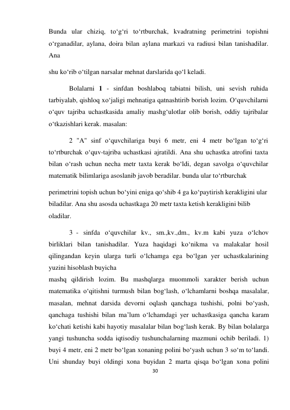 30 
 
 
Bunda ular chiziq, to‘g‘ri to‘rtburchak, kvadratning perimetrini topishni 
o‘rganadilar, aylana, doira bilan aylana markazi va radiusi bilan tanishadilar. 
Ana 
shu ko‘rib o‘tilgan narsalar mehnat darslarida qo‘l keladi. 
Bolalarni 1 - sinfdan boshlaboq tabiatni bilish, uni sevish ruhida 
tarbiyalab, qishloq xo‘jaligi mehnatiga qatnashtirib borish lozim. O‘quvchilarni 
o‘quv tajriba uchastkasida amaliy mashg‘ulotlar olib borish, oddiy tajribalar 
o‘tkazishlari kerak. masalan: 
2 "A" sinf o‘quvchilariga buyi 6 metr, eni 4 metr bo‘lgan to‘g‘ri 
to‘rtburchak o‘quv-tajriba uchastkasi ajratildi. Ana shu uchastka atrofini taxta 
bilan o‘rash uchun necha metr taxta kerak bo‘ldi, degan savolga o‘quvchilar 
matematik bilimlariga asoslanib javob beradilar. bunda ular to‘rtburchak 
perimetrini topish uchun bo‘yini eniga qo‘shib 4 ga ko‘paytirish kerakligini ular 
biladilar. Ana shu asosda uchastkaga 20 metr taxta ketish kerakligini bilib 
oladilar. 
3 - sinfda o‘quvchilar kv., sm.,kv.,dm., kv.m kabi yuza o‘lchov 
birliklari bilan tanishadilar. Yuza haqidagi ko‘nikma va malakalar hosil 
qilingandan keyin ularga turli o‘lchamga ega bo‘lgan yer uchastkalarining 
yuzini hisoblash buyicha 
mashq qildirish lozim. Bu mashqlarga muommoli xarakter berish uchun 
matematika o‘qitishni turmush bilan bog‘lash, o‘lchamlarni boshqa masalalar, 
masalan, mehnat darsida devorni oqlash qanchaga tushishi, polni bo‘yash, 
qanchaga tushishi bilan ma’lum o‘lchamdagi yer uchastkasiga qancha karam 
ko‘chati ketishi kabi hayotiy masalalar bilan bog‘lash kerak. By bilan bolalarga 
yangi tushuncha sodda iqtisodiy tushunchalarning mazmuni ochib beriladi. 1) 
buyi 4 metr, eni 2 metr bo‘lgan xonaning polini bo‘yash uchun 3 so‘m to‘landi. 
Uni shunday buyi oldingi xona buyidan 2 marta qisqa bo‘lgan xona polini 
