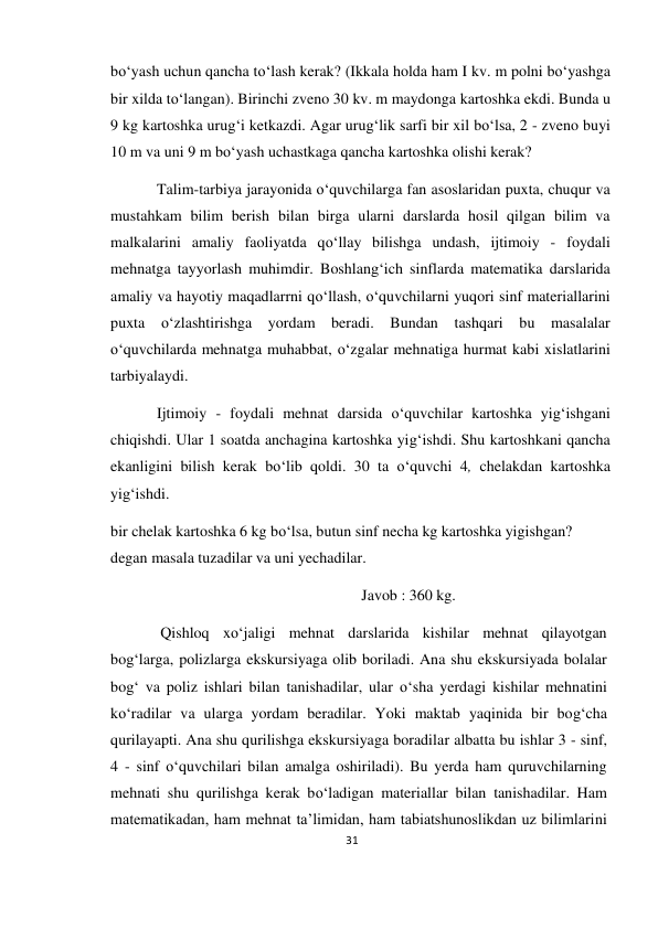 31 
 
 
bo‘yash uchun qancha to‘lash kerak? (Ikkala holda ham I kv. m polni bo‘yashga 
bir xilda to‘langan). Birinchi zveno 30 kv. m maydonga kartoshka ekdi. Bunda u 
9 kg kartoshka urug‘i ketkazdi. Agar urug‘lik sarfi bir xil bo‘lsa, 2 - zveno buyi 
10 m va uni 9 m bo‘yash uchastkaga qancha kartoshka olishi kerak? 
Talim-tarbiya jarayonida o‘quvchilarga fan asoslaridan puxta, chuqur va 
mustahkam bilim berish bilan birga ularni darslarda hosil qilgan bilim va 
malkalarini amaliy faoliyatda qo‘llay bilishga undash, ijtimoiy - foydali 
mehnatga tayyorlash muhimdir. Boshlang‘ich sinflarda matematika darslarida 
amaliy va hayotiy maqadlarrni qo‘llash, o‘quvchilarni yuqori sinf materiallarini 
puxta o‘zlashtirishga yordam beradi. Bundan tashqari bu masalalar 
o‘quvchilarda mehnatga muhabbat, o‘zgalar mehnatiga hurmat kabi xislatlarini 
tarbiyalaydi. 
Ijtimoiy - foydali mehnat darsida o‘quvchilar kartoshka yig‘ishgani 
chiqishdi. Ular 1 soatda anchagina kartoshka yig‘ishdi. Shu kartoshkani qancha 
ekanligini bilish kerak bo‘lib qoldi. 30 ta o‘quvchi 4, chelakdan kartoshka 
yig‘ishdi. 
bir chelak kartoshka 6 kg bo‘lsa, butun sinf necha kg kartoshka yigishgan? 
degan masala tuzadilar va uni yechadilar. 
Javob : 360 kg. 
Qishloq xo‘jaligi mehnat darslarida kishilar mehnat qilayotgan 
bog‘larga, polizlarga ekskursiyaga olib boriladi. Ana shu ekskursiyada bolalar 
bog‘ va poliz ishlari bilan tanishadilar, ular o‘sha yerdagi kishilar mehnatini 
ko‘radilar va ularga yordam beradilar. Yoki maktab yaqinida bir bog‘cha 
qurilayapti. Ana shu qurilishga ekskursiyaga boradilar albatta bu ishlar 3 - sinf, 
4 - sinf o‘quvchilari bilan amalga oshiriladi). Bu yerda ham quruvchilarning 
mehnati shu qurilishga kerak bo‘ladigan materiallar bilan tanishadilar. Ham 
matematikadan, ham mehnat ta’limidan, ham tabiatshunoslikdan uz bilimlarini 
