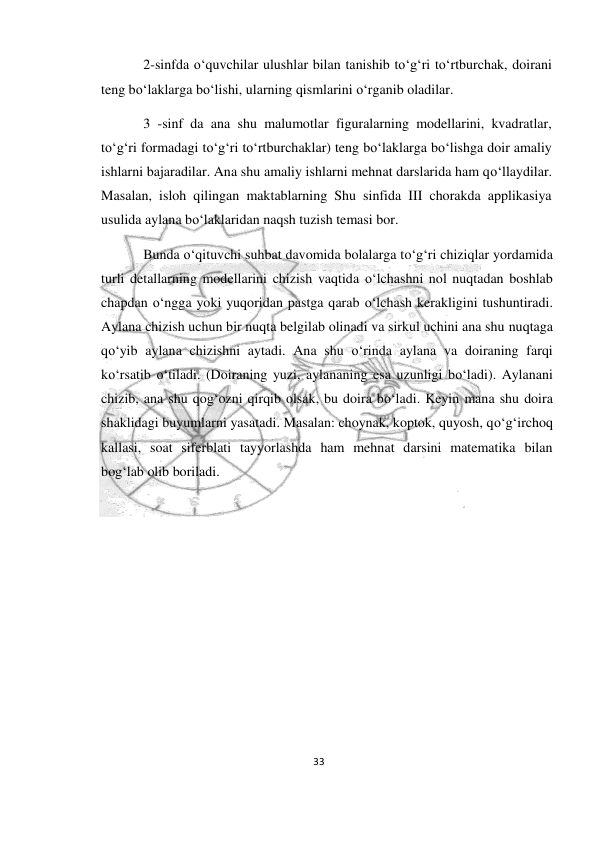 33 
 
 
2-sinfda o‘quvchilar ulushlar bilan tanishib to‘g‘ri to‘rtburchak, doirani 
teng bo‘laklarga bo‘lishi, ularning qismlarini o‘rganib oladilar. 
3 -sinf da ana shu malumotlar figuralarning modellarini, kvadratlar, 
to‘g‘ri formadagi to‘g‘ri to‘rtburchaklar) teng bo‘laklarga bo‘lishga doir amaliy 
ishlarni bajaradilar. Ana shu amaliy ishlarni mehnat darslarida ham qo‘llaydilar. 
Masalan, isloh qilingan maktablarning Shu sinfida III chorakda applikasiya 
usulida aylana bo‘laklaridan naqsh tuzish temasi bor. 
Bunda o‘qituvchi suhbat davomida bolalarga to‘g‘ri chiziqlar yordamida 
turli detallarning modellarini chizish vaqtida o‘lchashni nol nuqtadan boshlab 
chapdan o‘ngga yoki yuqoridan pastga qarab o‘lchash kerakligini tushuntiradi. 
Aylana chizish uchun bir nuqta belgilab olinadi va sirkul uchini ana shu nuqtaga 
qo‘yib aylana chizishni aytadi. Ana shu o‘rinda aylana va doiraning farqi 
ko‘rsatib o‘tiladi. (Doiraning yuzi, aylananing esa uzunligi bo‘ladi). Aylanani 
chizib, ana shu qog‘ozni qirqib olsak, bu doira bo‘ladi. Keyin mana shu doira 
shaklidagi buyumlarni yasatadi. Masalan: choynak, koptok, quyosh, qo‘g‘irchoq 
kallasi, soat siferblati tayyorlashda ham mehnat darsini matematika bilan 
bog‘lab olib boriladi. 
 
 
 
 
 
 
 
 
