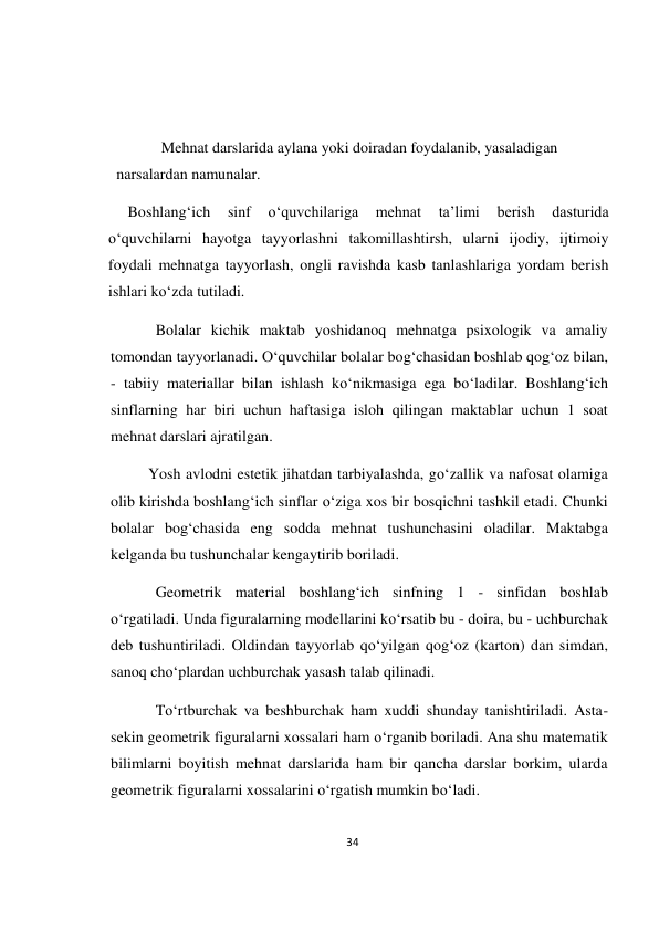34 
 
 
 
 
 
Mehnat darslarida aylana yoki doiradan foydalanib, yasaladigan 
narsalardan namunalar. 
     Boshlang‘ich 
sinf 
o‘quvchilariga 
mehnat 
ta’limi 
berish 
dasturida 
o‘quvchilarni hayotga tayyorlashni takomillashtirsh, ularni ijodiy, ijtimoiy 
foydali mehnatga tayyorlash, ongli ravishda kasb tanlashlariga yordam berish 
ishlari ko‘zda tutiladi. 
Bolalar kichik maktab yoshidanoq mehnatga psixologik va amaliy 
tomondan tayyorlanadi. O‘quvchilar bolalar bog‘chasidan boshlab qog‘oz bilan, 
- tabiiy materiallar bilan ishlash ko‘nikmasiga ega bo‘ladilar. Boshlang‘ich 
sinflarning har biri uchun haftasiga isloh qilingan maktablar uchun 1 soat 
mehnat darslari ajratilgan. 
Yosh avlodni estetik jihatdan tarbiyalashda, go‘zallik va nafosat olamiga 
olib kirishda boshlang‘ich sinflar o‘ziga xos bir bosqichni tashkil etadi. Chunki 
bolalar bog‘chasida eng sodda mehnat tushunchasini oladilar. Maktabga 
kelganda bu tushunchalar kengaytirib boriladi. 
Geometrik material boshlang‘ich sinfning 1 - sinfidan boshlab 
o‘rgatiladi. Unda figuralarning modellarini ko‘rsatib bu - doira, bu - uchburchak 
deb tushuntiriladi. Oldindan tayyorlab qo‘yilgan qog‘oz (karton) dan simdan, 
sanoq cho‘plardan uchburchak yasash talab qilinadi. 
To‘rtburchak va beshburchak ham xuddi shunday tanishtiriladi. Asta-
sekin geometrik figuralarni xossalari ham o‘rganib boriladi. Ana shu matematik 
bilimlarni boyitish mehnat darslarida ham bir qancha darslar borkim, ularda 
geometrik figuralarni xossalarini o‘rgatish mumkin bo‘ladi. 
