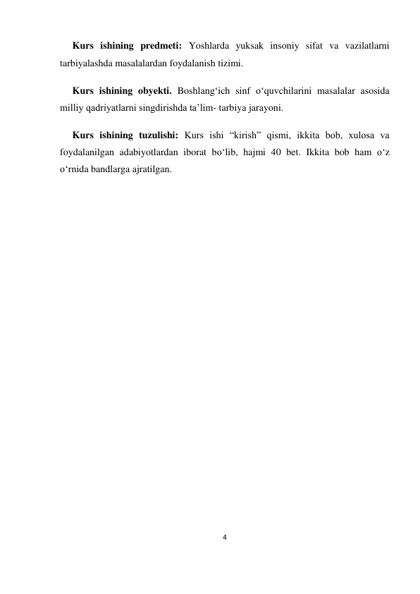 4 
 
 
     Kurs ishining predmeti: Yoshlarda yuksak insoniy sifat va vazilatlarni 
tarbiyalashda masalalardan foydalanish tizimi. 
     Kurs ishining obyekti. Boshlang‘ich sinf o‘quvchilarini masalalar asosida 
milliy qadriyatlarni singdirishda ta’lim- tarbiya jarayoni. 
     Kurs ishining tuzulishi: Kurs ishi “kirish” qismi, ikkita bob, xulosa va 
foydalanilgan adabiyotlardan iborat bo‘lib, hajmi 40 bet. Ikkita bob ham o‘z 
o‘rnida bandlarga ajratilgan.  
 
 
 
 
 
 
 
 
 
 
 
 
 
 
