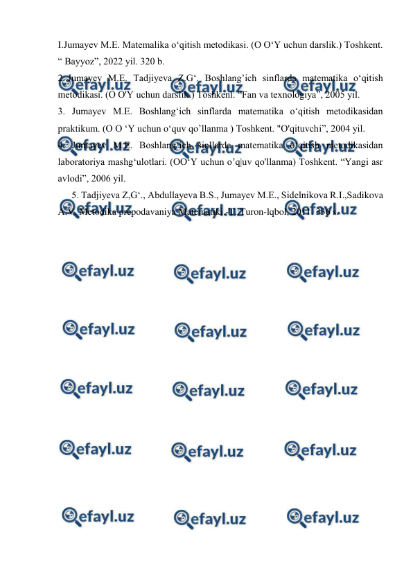  
 
I.Jumayev M.E. Matemalika o‘qitish metodikasi. (O O‘Y uchun darslik.) Toshkent. 
“ Bayyoz”, 2022 yil. 320 b. 
2..Jumayev M.E. Tadjiyeva Z.G‘. Boshlang’ich sinflarda matematika o‘qitish 
metodikasi. (O O'Y uchun darslik.) Toshkenl. “Fan va texnologiya”, 2005 yil. 
3. Jumayev M.E. Boshlang‘ich sinflarda matematika o‘qitish metodikasidan 
praktikum. (O O ‘Y uchun o‘quv qo’llanma ) Toshkent. "O'qituvchi”, 2004 yil. 
4. Jumayev M.E. Boshlang‘ich sinllarda matematika o‘qitish metodikasidan 
laboratoriya mashg‘ulotlari. (OO‘Y uchun o’q|uv qo'llanma) Toshkent. “Yangi asr 
avlodi”, 2006 yil. 
5. Tadjiyeva Z,G‘., Abdullayeva B.S., Jumayev M.E., Sidelnikova R.I.,Sadikova 
A.V. Metodika prepodavaniya Matematiki.-T.:Turon-lqbol, 2011. 336 s. 
 
