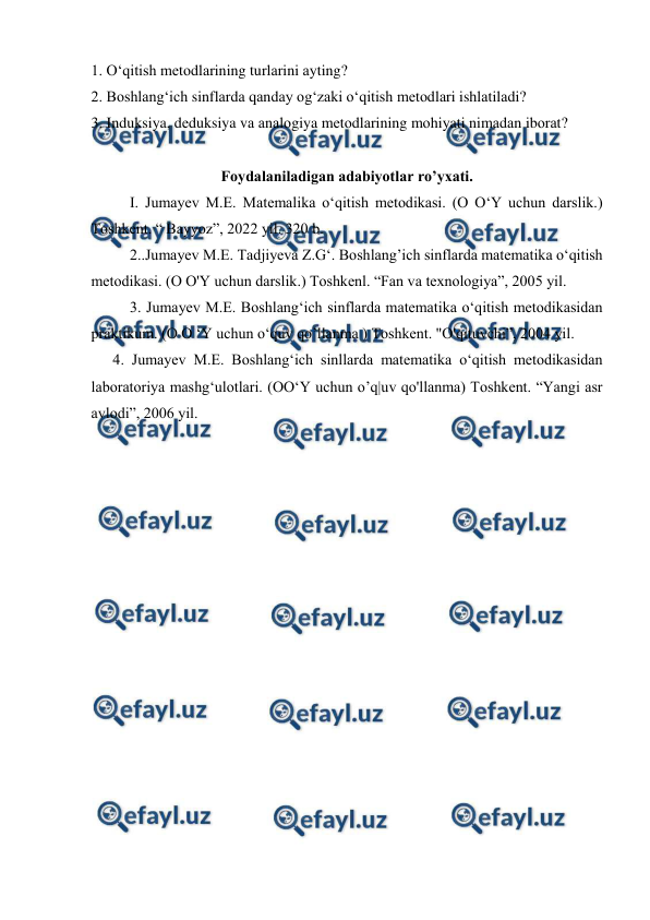  
 
1. O‘qitish mеtоdlаrining turlаrini аyting? 
2. Boshlang‘ich sinflаrdа qаndаy og‘zaki o‘qitish mеtоdlаri ishlаtilаdi? 
3. Induksiya, dеduksiya vа аnаlоgiya mеtоdlаrining mоhiyati nimаdаn ibоrаt? 
 
Foydalaniladigan adabiyotlar ro’yxati. 
I. Jumayev M.E. Matemalika o‘qitish metodikasi. (O O‘Y uchun darslik.) 
Toshkent. “ Bayyoz”, 2022 yil. 320 b. 
2..Jumayev M.E. Tadjiyeva Z.G‘. Boshlang’ich sinflarda matematika o‘qitish 
metodikasi. (O O'Y uchun darslik.) Toshkenl. “Fan va texnologiya”, 2005 yil. 
3. Jumayev M.E. Boshlang‘ich sinflarda matematika o‘qitish metodikasidan 
praktikum. (O O ‘Y uchun o‘quv qo’llanma ) Toshkent. "O'qituvchi”, 2004 yil. 
4. Jumayev M.E. Boshlang‘ich sinllarda matematika o‘qitish metodikasidan 
laboratoriya mashg‘ulotlari. (OO‘Y uchun o’q|uv qo'llanma) Toshkent. “Yangi asr 
avlodi”, 2006 yil. 
 
