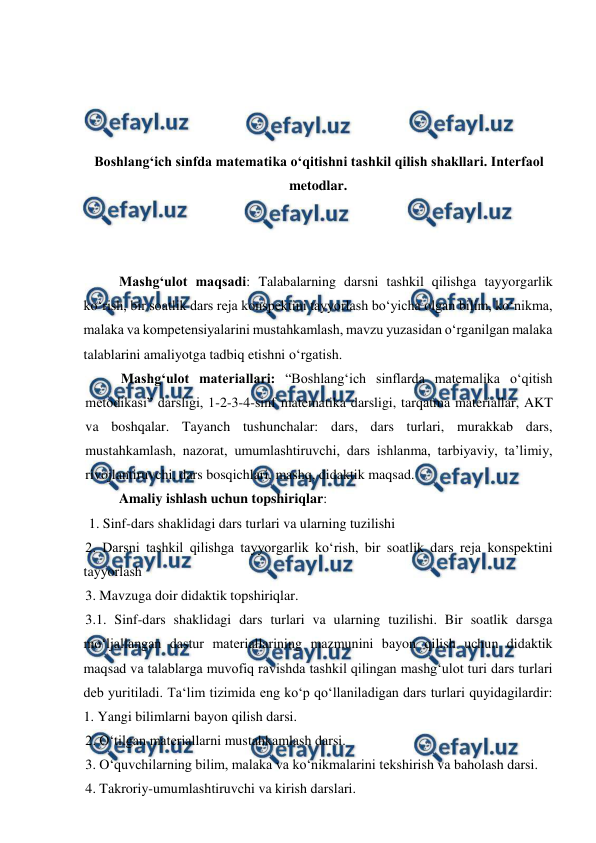  
 
 
 
 
 
Boshlangʻich sinfda matematika oʻqitishni tashkil qilish shakllari. Interfaol 
metodlar. 
 
 
 
Mashgʻulot maqsadi: Talabalarning darsni tashkil qilishga tayyorgarlik 
ko‘rish, bir soatlik dars reja konspektini tayyorlash boʻyicha olgan bilim, ko‘nikma, 
malaka va kompetensiyalarini mustahkamlash, mavzu yuzasidan o‘rganilgan malaka 
talablarini amaliyotga tadbiq etishni o‘rgatish.  
Mashgʻulot materiallari: “Boshlangʻich sinflarda matemalika o‘qitish 
metodikasi” darsligi, 1-2-3-4-sinf matematika darsligi, tarqatma materiallar, AKT 
va boshqalar. Tayanch tushunchalar: dars, dars turlari, murakkab dars, 
mustahkamlash, nazorat, umumlashtiruvchi, dars ishlanma, tarbiyaviy, ta’limiy, 
rivojlantiruvchi, dars bosqichlari, mashq, didaktik maqsad. 
Amaliy ishlash uchun topshiriqlar: 
 1. Sinf-dars shaklidagi dars turlari va ularning tuzilishi  
2. Darsni tashkil qilishga tayyorgarlik ko‘rish, bir soatlik dars reja konspektini 
tayyorlash  
3. Mavzuga doir didaktik topshiriqlar.  
3.1. Sinf-dars shaklidagi dars turlari va ularning tuzilishi. Bir soatlik darsga 
mo‘ljallangan dastur matеriallarining mazmunini bayon qilish uchun didaktik 
maqsad va talablarga muvofiq ravishda tashkil qilingan mashg‘ulot turi dars turlari 
dеb yuritiladi. Ta‘lim tizimida eng ko‘p qo‘llaniladigan dars turlari quyidagilardir: 
1. Yangi bilimlarni bayon qilish darsi.  
2. O‘tilgan matеriallarni mustahkamlash darsi.  
3. O‘quvchilarning bilim, malaka va ko‘nikmalarini tеkshirish va baholash darsi.  
4. Takroriy-umumlashtiruvchi va kirish darslari.  
