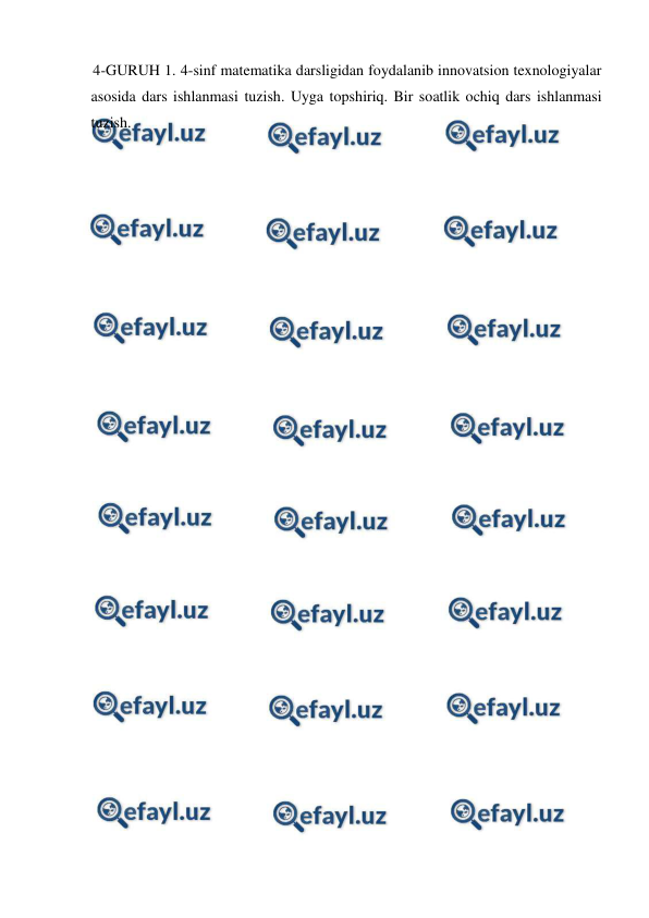  
 
4-GURUH 1. 4-sinf matematika darsligidan foydalanib innovatsion texnologiyalar 
asosida dars ishlanmasi tuzish. Uyga topshiriq. Bir soatlik ochiq dars ishlanmasi 
tuzish. 
 
