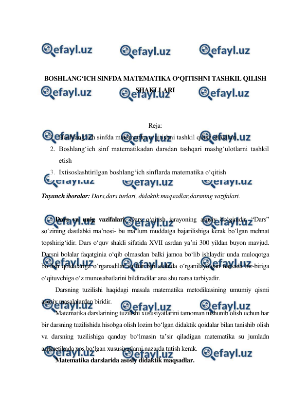  
 
 
 
 
 
BOSHLANG‘ICH SINFDA MATEMATIKA O‘QITISHNI TASHKIL QILISH 
SHAKLLARI 
 
 
Reja: 
1. Boshlang‘ich sinfda matematika o‘qitishni tashkil qilish shakllari. 
2. Boshlang‘ich sinf matematikadan darsdan tashqari mashg‘ulotlarni tashkil 
etish 
3. Ixtisoslashtirilgan boshlang‘ich sinflarda matematika o‘qitish 
 
Tayanch iboralar: Dars,dars turlari, didaktik maqsadlar,darsning vazifalari. 
 
Dars va unig vazifalari. Dars o‘qitish jarayoning asosiy bo‘ginidir. “Dars” 
so‘zining dastlabki ma’nosi- bu ma’lum muddatga bajarilishiga kerak bo‘lgan mehnat 
topshirig‘idir. Dars o‘quv shakli sifatida XVII asrdan ya’ni 300 yildan buyon mavjud. 
Darsni bolalar faqatginia o‘qib olmasdan balki jamoa bo‘lib ishlaydir unda muloqotga 
bo‘lish qoidalariga o‘rganadilar va har biri alohida o‘rganilayotgan narsada bir-biriga 
o‘qituvchiga o‘z munosabatlarini bildiradilar ana shu narsa tarbiyadir. 
Darsning tuzilishi haqidagi masala matematika metodikasining umumiy qismi 
asosiy masalalardan biridir. 
Matematika darslarining tuzilishi xususiyatlarini tamoman tushunib olish uchun har 
bir darsning tuzilishida hisobga olish lozim bo‘lgan didaktik qoidalar bilan tanishib olish 
va darsning tuzilishiga qanday bo‘lmasin ta’sir qiladigan matematika su jumladn 
arifmetikada xos bo‘lgan xususiyatlarni nazarda tutish kerak. 
Matematika darslarida asosiy didaktik maqsadlar. 
