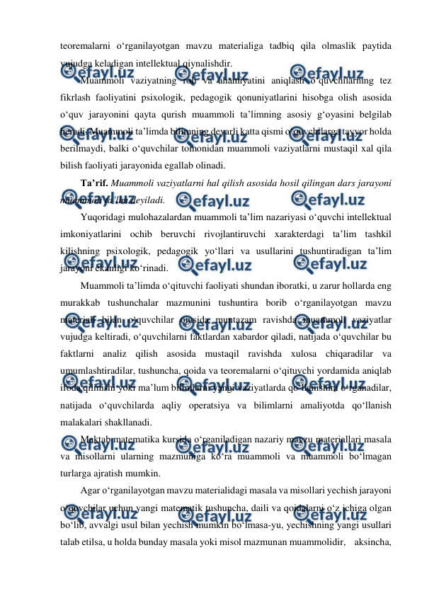  
 
teoremalarni o‘rganilayotgan mavzu materialiga tadbiq qila olmaslik paytida 
vujudga keladigan intellektual qiynalishdir. 
Muammoli vaziyatning roli va ahamiyatini aniqlash o‘quvchilarning tez 
fikrlash faoliyatini psixologik, pedagogik qonuniyatlarini hisobga olish asosida 
o‘quv jarayonini qayta qurish muammoli ta’limning asosiy g‘oyasini belgilab 
beradi. Muammoli ta’limda bilimning deyarli katta qismi o‘quvchilarga tayyor holda 
berilmaydi, balki o‘quvchilar tomonidan muammoli vaziyatlarni mustaqil xal qila 
bilish faoliyati jarayonida egallab olinadi. 
Ta’rif. Muammoli vaziyatlarni hal qilish asosida hosil qilingan dars jarayoni 
muammoli ta’lim deyiladi. 
Yuqoridagi mulohazalardan muammoli ta’lim nazariyasi o‘quvchi intellektual 
imkoniyatlarini ochib beruvchi rivojlantiruvchi xarakterdagi ta’lim tashkil 
kilishning psixologik, pedagogik yo‘llari va usullarini tushuntiradigan ta’lim 
jarayoni ekanligi ko‘rinadi. 
Muammoli ta’limda o‘qituvchi faoliyati shundan iboratki, u zarur hollarda eng 
murakkab tushunchalar mazmunini tushuntira borib o‘rganilayotgan mavzu 
materiali bilan o‘quvchilar orasida muntazam ravishda muammoli vaziyatlar 
vujudga keltiradi, o‘quvchilarni faktlardan xabardor qiladi, natijada o‘quvchilar bu 
faktlarni analiz qilish asosida mustaqil ravishda xulosa chiqaradilar va 
umumlashtiradilar, tushuncha, qoida va teoremalarni o‘qituvchi yordamida aniqlab 
ifoda qilinishi yoki ma’lum bilimlarni yangi vaziyatlarda qo‘llanishini o‘rganadilar, 
natijada o‘quvchilarda aqliy operatsiya va bilimlarni amaliyotda qo‘llanish 
malakalari shakllanadi. 
Maktab matematika kursida o‘rganiladigan nazariy mavzu materiallari masala 
va misollarni ularning mazmuniga ko‘ra muammoli va muammoli bo‘lmagan 
turlarga ajratish mumkin. 
Agar o‘rganilayotgan mavzu materialidagi masala va misollari yechish jarayoni 
o‘quvchilar uchun yangi matematik tushuncha, daili va qoidalarni o‘z ichiga olgan 
bo‘lib, avvalgi usul bilan yechish mumkin bo‘lmasa-yu, yechishning yangi usullari 
talab etilsa, u holda bunday masala yoki misol mazmunan muammolidir,    aksincha,    
