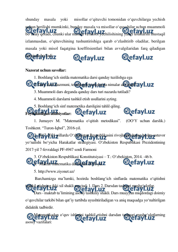  
 
shunday   masala   yoki    misollar o‘qituvchi tomonidan o‘quvchilarga yechish 
uchun berilishi mumkinki, bunday masala va misollar o‘quvchilar uchun muammoli 
bo‘lmay qoladi, chunki ular masala va misol yechilishining yangi usullarini mustaqil 
izlanmasdan, o‘qituvchining tushuntirishiga qarab o‘zlashtirib oladilar, berilgan 
masala yoki misol faqatgina koeffitsientlari bilan avvalgilaridan farq qiladigan 
darajada bo‘ladi. 
 
Nazorat uchun savollar: 
1. Boshlang‘ich sinfda matematika darsi qanday tuzilishga ega 
2. Dars, dars mazmuni, texnologik xaritalarida nimalar aks etadi?  
3. Muammoli dars deganda qanday dars turi nazarda tutiladi? 
4. Muammoli darslarni tashkil etish usullarini ayting. 
5. Boshlang‘ich sinf matemetika darsligini tahlil qiling. 
Foydalanilgan adabiyotlar: 
1.  Jumayev M. ”Matematika o‘qitish metodikasi”.  (OO‘Y uchun darslik.)  
Toshkent. “Turon-Iqbol”, 2016-yil. 
2. 2017-2021-yillarda O‘zbekiston Respublikasini rivojlantirishning beshta ustuvor 
yo‘nalishi bo‘yicha Harakatlar strategiyasi. O‘zbekiston Respublikasi Prezidentining 
2017-yil 7-fevraldagi PF-4947 sonli Farmoni 
3. O‘zbekiston Respublikasi Konstitutsiyasi – T.: O‘zbekiston, 2014. -46 b. 
4.  Maktab matematika darsliklari.2020-yil. 
5. http://www.ziyonet.uz/ 
 Barchamizga ma’lumki, hozirda boshlang‘ich sinflarda matematika o‘qitishni 
tashkil etishning ikki xil shakli mavjud: 1. Dars 2. Darsdan tashqari mashg‘ulotlar. 
Dars - maktab taʼlimining asosiy tashkiliy shakli. Dars muayyan miqdordagi doimiy 
oʻquvchilar tarkibi bilan qatʼiy tartibda uyushtiriladigan va aniq maqsadga yoʻnaltirilgan 
didaktik tadbirdir. 
Matematikadan o‘quv ishlarini tashkil etishni darsdan tashqari mashg‘ulotlarning 
asosiy vazifalari: 
