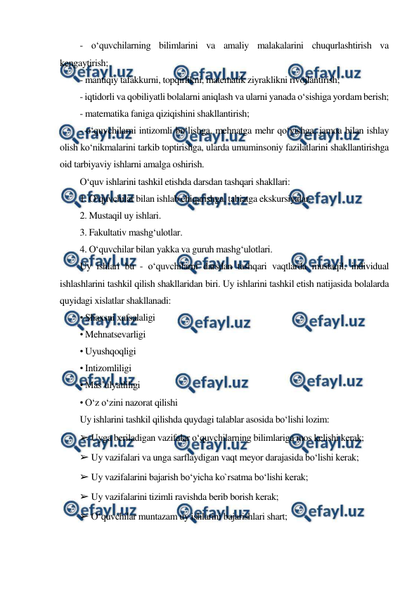  
 
- o‘quvchilarning bilimlarini va amaliy malakalarini chuqurlashtirish va 
kengaytirish; 
- mantiqiy tafakkurni, topqirlikni, matematik ziyraklikni rivojlantirish; 
- iqtidorli va qobiliyatli bolalarni aniqlash va ularni yanada o‘sishiga yordam berish; 
- matematika faniga qiziqishini shakllantirish; 
- o‘quvchilarni intizomli bo‘lishga, mehnatga mehr qo‘yishga, jamoa bilan ishlay 
olish ko‘nikmalarini tarkib toptirishga, ularda umuminsoniy fazilatlarini shakllantirishga 
oid tarbiyaviy ishlarni amalga oshirish. 
O‘quv ishlarini tashkil etishda darsdan tashqari shakllari: 
1. O‘quvchilar bilan ishlab chiqarishga, tabiatga ekskursiyalar. 
2. Mustaqil uy ishlari. 
3. Fakultativ mashg‘ulotlar. 
4. O‘quvchilar bilan yakka va guruh mashg‘ulotlari. 
Uy ishlari bu - o‘quvchilarni darsdan tashqari vaqtlarda mustaqil, individual 
ishlashlarini tashkil qilish shakllaridan biri. Uy ishlarini tashkil etish natijasida bolalarda 
quyidagi xislatlar shakllanadi: 
• Shaxsni xafsalaligi 
• Mehnatsevarligi 
• Uyushqoqligi 
• Intizomliligi 
• Mas’ulyatliligi 
• O‘z o‘zini nazorat qilishi 
Uy ishlarini tashkil qilishda quydagi talablar asosida bo‘lishi lozim: 
➢ Uyga beriladigan vazifalar o‘quvchilarning bilimlariga mos kelishi kerak; 
➢ Uy vazifalari va unga sarflaydigan vaqt meyor darajasida bo‘lishi kerak; 
➢ Uy vazifalarini bajarish bo‘yicha ko`rsatma bo‘lishi kerak; 
➢ Uy vazifalarini tizimli ravishda berib borish kerak; 
➢ O‘quvchilar muntazam uy ishlarini bajarishlari shart; 

