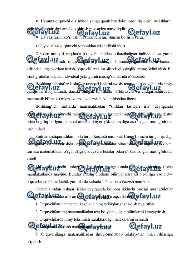  
 
➢ Hamma o‘quvchi o‘z imkoniyatiga qarab har doim topshiriq olishi uy ishlarini 
individuallashtirishni amalga oshirish maqsadga muvofiqdir; 
➢ Uy vazifasini ko‘rinishi va mazmuni turli-tuman bo‘lishi zarur; 
➢ Uy vazifasi o‘qituvchi tomonidan tekshirilishi shart. 
Darsdan tashqari vaqtlarda o‘quvchilar bilan o‘tkaziladigan individual va guruh 
mashg‘ulotlar maqsadi: o‘quvchilarni o‘zlashtirgan bilimidagi kamchiliklarni bartaraf 
qilishda ularga yordam berish, o‘quvchilarni ilm olishdagi qoloqliklarning oldini olish. Bu 
mashg‘ulotlar odatda individual yoki guruh mashg‘ulotlarida o‘tkaziladi. 
Boshlang‘ich sinflarda sinfdan tashqari ishlarni asosiy maqsadi- o‘quvchilarda fanga 
qiziqishni rivojlantirish, darsda olingan bilimlarni to‘ldiruvchi va chuqurlashtiruvchi 
matematik bilim, ko‘nikma va malakalarni shakllantirishdan iborat. 
Boshlang‘ich sinflarda matematikadan “sinfdan tashqari ish” deyilganda 
o‘quvchilarning o‘qituvchi rahbarligida darsdan tashqari vaqtda tashkil qilingan, dastur 
bilan bog‘liq bo‘lgan material asosida ixtiyoriylik tamoyiliga asoslangan mashg‘ulotlar 
tushuniladi. 
Sinfdan tashqari ishlarni ikki turini farqlash mumkin. Uning birinchi turiga rejadagi 
materiallarni o‘zlashtirishda orqada qoladigan bolalar bilan ishlash tushunilsa, ikkinchi 
turi esa matematikani o‘rganishga qiziquvchi bolalar bilan o‘tkaziladigan mashg‘ulotlar 
kiradi. 
Ma’lumki birinchi turdagi mashg‘ulotlar hozirgi kunda mamlakatimizning barcha 
mamlakatlarida mavjud. Bunday mashg‘ulotlarni bilimlar darajasi bir-biriga yaqin 3-4 
o‘quvchidan iborat kichik guruhlarda xaftada 1-2 marta o‘tkazish mumkin. 
Odatda sinfdan tashqari ishlar deyilganda ko‘proq ikkinchi turdagi mashg‘ulotlar 
nazarda tutiladi va ular asosan o‘z oldiga quyidagi maqsadlarni qo‘yadi: 
1. O‘quvchilarda matematikaga va uning tadbiqlariga qiziqish uyg‘otish 
2. O‘quvchilarning matematikadan reja bo‘yicha olgan bilimlarini kengaytirish 
3. O‘quvchilarda ilmiy tekshirish xarakteridagi malakalarini oshirish 
4. Matematik fikrlash madaniyatini tarbiyalash 
5. O‘quvchilarga matematikadan ilmiy-ommabop adabiyotlar bilan ishlashga 
o‘rgatish. 
