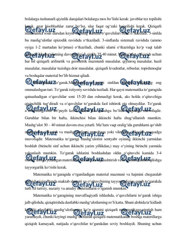  
 
bolalarga tushunarli qiyinlik darajalari bolalarga mos bo‘lishi kerak: javoblar tez topilishi 
kerak, agar hisoblashlar zarur bo‘lsa, ular faqat og‘zaki bajarilishi kerak. Qiziqarli 
matematika soati darsdan keyin sinfning hamma o‘quvchilari bilan o‘tkaziladi. 3-sinfda 
bu mashg‘ulotlar epizodik ravishda o‘tkaziladi. 3-sinflarda sistemali ravishda (ammo 
oyiga 1-2 martadan ko‘pmas) o‘tkaziladi, chunki ularni o‘tkazishga ko‘p vaqt talab 
qilinadi. Mashg‘ulotning davomiyligi 3-sinfda 35-40 minut. Mashg‘ulot o‘tkazish uchun 
har hil qiziqarli arifmetik va geometrik mazmunli masalalar, qiyinroq masalalar, hazil 
masalalar, masalalar tuzishga doir masalalar, qiziqarli kvadratlar, rebuslar, topishmoqlar 
va boshqalar material bo‘lib hizmat qiladi. 
Matematika to‘garak.Matematika to‘garagi sinfdan tashqari ishlarning eng 
ommalashgan turi. To‘garak ixtiyoriy ravishda tuziladi. Har qaysi matematika to‘garagida 
qatnashadigan o‘quvchilar soni 15-20 dan oshmasligi kerak, aks holda o‘qituvchiga 
qiyinchilik tug‘diradi va o‘quvchilar to‘garakda faol ishtirok eta olmaydilar. To‘garak 
a‘zolarining soni ko‘payib ketsa, ularni ikki guruhga bo‘lish maqsadga muvofiqdir. 
Guruhlar bilan bir hafta, ikkinchisi bilan ikkinchi hafta shug‘ullanish mumkin. 
Mashg‘ulot 30 – 40 minut davom etsa yetarli. Ma‘lum vaqt oralig‘ida guruhlarni qo‘shib 
mashg‘ulot o‘tkazish va mashg‘ulotlarni musobaqa yoki viktorina o‘tkazish maqsadga 
muvofiqdir. Matematika to‘garagi mashg‘ulotini sentyabr oyining ikkinchi yarmidan 
boshlab (birinchi sinf uchun ikkinchi yarim yillikdan,) may o‘yining birinchi yarmida 
yakunlash mumkin. To‘garak ishlarini boshlashdan oldin o‘qituvchi kamida 3-4 
mashg‘ulotga yetadigan material tayyorlab, uni rejalashtirish va to‘garakni tashkil qilishga 
tayyorgarlik ko‘rishi kerak. 
Matematika to‘garagida o‘rganiladigan material mazmuni va hajmini chegaralab 
qo‘yish qiyin. Bunda maktab sharoiti va o‘qituvchining tayyorgarligiga qarab to‘garakda 
turli xil tarixiy, nazariy va amaliy materiallarni o‘rganish mumkin. 
Matematika to‘garagining muvaffaqiyatli ishlashda, o‘quvchilarni to‘garak ishiga 
jalb qilishda, qiziqtirishda dastlabki mashg‘ulotlarning ro‘li katta. Shuni alohida ta‘kidlash 
kerakki, dastlabki mashg‘ulotlarning ko‘p qismini qiziqarli matematikaga ajratish ham 
yaramaydi, chunki keyingi mashg‘ulotlarda qiziqarli matematikadan boshqa materillarga 
qiziqish kamayadi, natijada o‘quvchilar to‘garakdan soviy boshlaydi. Shuning uchun 
