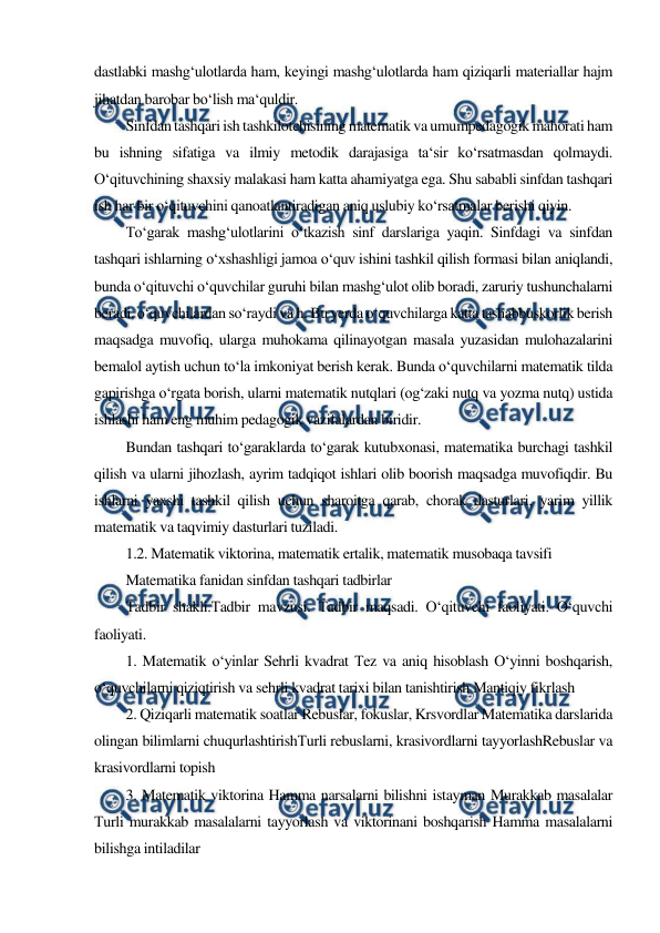  
 
dastlabki mashg‘ulotlarda ham, keyingi mashg‘ulotlarda ham qiziqarli materiallar hajm 
jihatdan barobar bo‘lish ma‘quldir. 
Sinfdan tashqari ish tashkilotchisining matematik va umumpedagogik mahorati ham 
bu ishning sifatiga va ilmiy metodik darajasiga ta‘sir ko‘rsatmasdan qolmaydi. 
O‘qituvchining shaxsiy malakasi ham katta ahamiyatga ega. Shu sababli sinfdan tashqari 
ish har bir o‘qituvchini qanoatlantiradigan aniq uslubiy ko‘rsatmalar berishi qiyin. 
To‘garak mashg‘ulotlarini o‘tkazish sinf darslariga yaqin. Sinfdagi va sinfdan 
tashqari ishlarning o‘xshashligi jamoa o‘quv ishini tashkil qilish formasi bilan aniqlandi, 
bunda o‘qituvchi o‘quvchilar guruhi bilan mashg‘ulot olib boradi, zaruriy tushunchalarni 
beradi, o‘quvchilardan so‘raydi va h. Bu yerda o‘quvchilarga katta tashabbuskorlik berish 
maqsadga muvofiq, ularga muhokama qilinayotgan masala yuzasidan mulohazalarini 
bemalol aytish uchun to‘la imkoniyat berish kerak. Bunda o‘quvchilarni matematik tilda 
gapirishga o‘rgata borish, ularni matematik nutqlari (og‘zaki nutq va yozma nutq) ustida 
ishlashi ham eng muhim pedagogik vazifalardan biridir. 
Bundan tashqari to‘garaklarda to‘garak kutubxonasi, matematika burchagi tashkil 
qilish va ularni jihozlash, ayrim tadqiqot ishlari olib boorish maqsadga muvofiqdir. Bu 
ishlarni yaxshi tashkil qilish uchun sharoitga qarab, chorak dasturlari, yarim yillik 
matematik va taqvimiy dasturlari tuziladi. 
1.2. Matematik viktorina, matematik ertalik, matematik musobaqa tavsifi 
Matematika fanidan sinfdan tashqari tadbirlar 
Тadbir shakli.Тadbir mavzusi. Тadbir maqsadi. O‘qituvchi faoliyati. O‘quvchi 
faoliyati. 
1. Matematik o‘yinlar Sehrli kvadrat Тez va aniq hisoblash O‘yinni boshqarish, 
o‘quvchilarni qiziqtirish va sehrli kvadrat tarixi bilan tanishtirish Mantiqiy fikrlash 
2. Qiziqarli matematik soatlar Rebuslar, fokuslar, Krsvordlar Matematika darslarida 
olingan bilimlarni chuqurlashtirishТurli rebuslarni, krasivordlarni tayyorlashRebuslar va 
krasivordlarni topish 
3. Matematik viktorina Hamma narsalarni bilishni istayman Murakkab masalalar 
Тurli murakkab masalalarni tayyorlash va viktorinani boshqarish Hamma masalalarni 
bilishga intiladilar 
