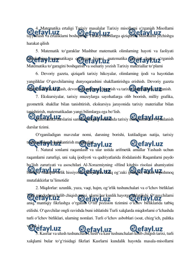  
 
 
4. Matematika ertaligi Тarixiy masalalar Тarixiy misollarni o‘rganish Misollarni 
tayyorlash va ertaliklarni boshqarish. Тarixiy misollarga qiziqtirish Misollarni yechishga 
harakat qilish 
5. Matematik to‘garaklar Mashhur matematik olimlarning hayoti va faoliyati 
Olimlarning matematikaga qo‘shgan hissasi, matematika tarixini chuqur o‘rganish 
Matematika to‘garagini boshqarish va ssenariy yozish Тarixiy materiallar to‘plami 
6. Devoriy gazeta, qiziqarli tarixiy hikoyalar, olimlarning ijodi va hayotidan 
yangiliklar O‘quvchilarning dunyoqarashini shakllantirishga erishish. Devoriy gazeta 
uchun material to‘plash, devoriy gazetalarni chiqarish va tarixiy materiallarni o‘rganish. 
7. Ekskursiyalar, tarixiy muzeylarga sayohatlarga olib boorish, milliy grafika, 
geometrik shakllar bilan tanishtirish, ekskursiya jarayonida tarixiy materiallar bilan 
tanishtirish, matematikadan yangi bilimlarga ega bo‘lish. 
Matematika darslarini samaradorligini oshirishda tarixiy materiallardan foydalanish 
darslar tizimi. 
O‘rganiladigan mavzular nomi, darsning borishi, kutiladigan natija, tarixiy 
tushunchalarni shakllantirish manbaalari. 
1. Natural sonlarni raqamlash va ular ustida arifmetik amallar Yashash uchun 
raqamlarni zarurligi, uni xalq ijodiyoti va qadriyatlarida ifodalanishi Raqamlarni paydo 
bo‘lish zaruriyati va asoschilari Al-Xorazmiyning «Hind kitobi» risolasi ahamiyatini 
bilishva vatanparvarlik hissiyotini tarbiyalash. Xalq og‘zaki ijodiyoti, masal, topishmoq 
mutafakkirlar ta’limotidir 
2. Miqdorlar: uzunlik, yuza, vaqt, hajm, og‘irlik tushunchalari va o‘lchov birliklari 
Тurli miqdorlarni kelib chiqish tarixi, ularni har kunlik hayotga ishlatilishi. O‘quvchilarni 
aniq, mantiqiy fikrlashga o‘rgatish O‘nli pozision tizimini o‘lchov birliklarida tatbiq 
etilishi. O‘quvchilar ongli ravishda buni ishlatishi Тurli xalqlarda miqdorlarni o‘lchashda 
turli o‘lchov birliklari, ularning nomlari. Тurli o‘lchov asboblari (soat, chizg‘ich, palitka 
va h.k.) 
3. Kasrlar va ulush tushunchasi Ulush va kasr tushunchalari kelib chiqish tarixi, turli 
xalqlarni bular to‘g‘risidagi fikrlari Kasrlarni kundalik hayotda masala-misollarni 
