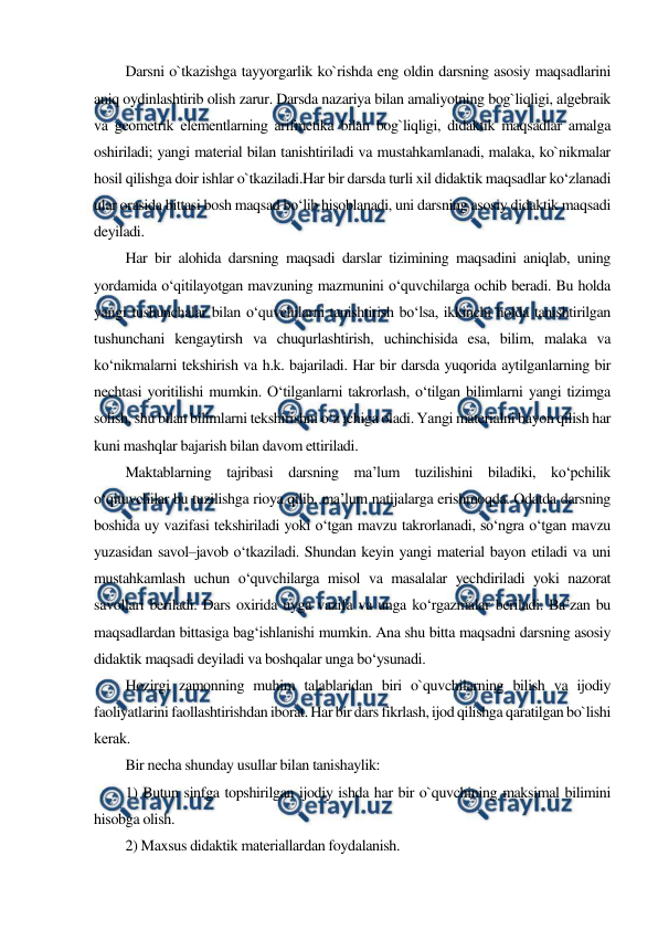  
 
Darsni o`tkazishga tayyorgarlik ko`rishda eng oldin darsning asosiy maqsadlarini 
aniq oydinlashtirib olish zarur. Darsda nazariya bilan amaliyotning bog`liqligi, algеbraik 
va gеomеtrik elеmеntlarning arifmеtika bilan bog`liqligi, didaktik maqsadlar amalga 
oshiriladi; yangi matеrial bilan tanishtiriladi va mustahkamlanadi, malaka, ko`nikmalar 
hosil qilishga doir ishlar o`tkaziladi.Har bir darsda turli xil didaktik maqsadlar ko‘zlanadi 
ular orasida bittasi bosh maqsad bo‘lib hisoblanadi, uni darsning asosiy didaktik maqsadi 
deyiladi. 
Har bir alohida darsning maqsadi darslar tizimining maqsadini aniqlab, uning 
yordamida o‘qitilayotgan mavzuning mazmunini o‘quvchilarga ochib beradi. Bu holda 
yangi tushunchalar bilan o‘quvchilarni tanishtirish bo‘lsa, ikkinchi holda tanishtirilgan 
tushunchani kengaytirsh va chuqurlashtirish, uchinchisida esa, bilim, malaka va 
ko‘nikmalarni tekshirish va h.k. bajariladi. Har bir darsda yuqorida aytilganlarning bir 
nechtasi yoritilishi mumkin. O‘tilganlarni takrorlash, o‘tilgan bilimlarni yangi tizimga 
solish, shu bilan bilimlarni tekshirishni o‘z ichiga oladi. Yаngi materialni bayon qilish har 
kuni mashqlar bajarish bilan davom ettiriladi. 
Maktablarning tajribasi darsning ma’lum tuzilishini biladiki, ko‘pchilik 
o‘qituvchilar bu tuzilishga rioya qilib, ma’lum natijalarga erishmoqda. Odatda darsning 
boshida uy vazifasi tekshiriladi yoki o‘tgan mavzu takrorlanadi, so‘ngra o‘tgan mavzu 
yuzasidan savol–javob o‘tkaziladi. Shundan keyin yangi material bayon etiladi va uni 
mustahkamlash uchun o‘quvchilarga misol va masalalar yechdiriladi yoki nazorat 
savollari beriladi. Dars oxirida uyga vazifa va unga ko‘rgazmalar beriladi. Ba’zan bu 
maqsadlardan bittasiga bag‘ishlanishi mumkin. Ana shu bitta maqsadni darsning asosiy 
didaktik maqsadi deyiladi va boshqalar unga bo‘ysunadi. 
Hozirgi zamonning muhim talablaridan biri o`quvchilarning bilish va ijodiy 
faoliyatlarini faollashtirishdan iborat. Har bir dars fikrlash, ijod qilishga qaratilgan bo`lishi 
kеrak. 
Bir nеcha shunday usullar bilan tanishaylik: 
1) Butun sinfga topshirilgan ijodiy ishda har bir o`quvchining maksimal bilimini 
hisobga olish. 
2) Maxsus didaktik matеriallardan foydalanish. 
