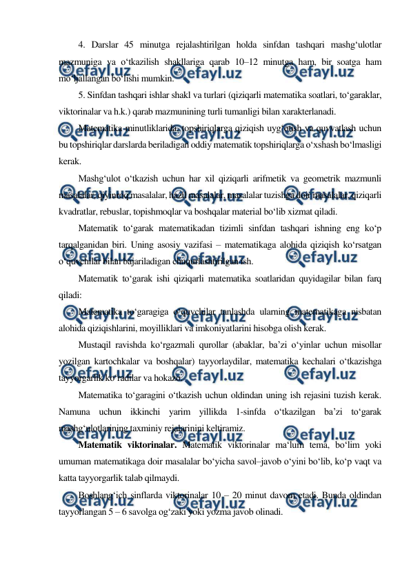  
 
4. Darslar 45 minutga rejalashtirilgan holda sinfdan tashqari mashg‘ulotlar 
mazmuniga va o‘tkazilish shakllariga qarab 10–12 minutga ham, bir soatga ham 
mo‘ljallangan bo‘lishi mumkin. 
5. Sinfdan tashqari ishlar shakl va turlari (qiziqarli matematika soatlari, to‘garaklar, 
viktorinalar va h.k.) qarab mazmunining turli tumanligi bilan xarakterlanadi. 
Matematika minutliklarida, topshiriqlarga qiziqish uyg‘otish va quvvatlash uchun 
bu topshiriqlar darslarda beriladigan oddiy matematik topshiriqlarga o‘xshash bo‘lmasligi 
kerak. 
Mashg‘ulot o‘tkazish uchun har xil qiziqarli arifmetik va geometrik mazmunli 
masalalar, qiyinroq masalalar, hazil masalalar, masalalar tuzishga doir masalalar, qiziqarli 
kvadratlar, rebuslar, topishmoqlar va boshqalar material bo‘lib xizmat qiladi. 
Matematik to‘garak matematikadan tizimli sinfdan tashqari ishning eng ko‘p 
tarqalganidan biri. Uning asosiy vazifasi – matematikaga alohida qiziqish ko‘rsatgan 
o‘quvchilar bilan bajariladigan chuqurlashtirilgan ish. 
Matematik to‘garak ishi qiziqarli matematika soatlaridan quyidagilar bilan farq 
qiladi: 
Matematika to‘garagiga o‘quvchilar tanlashda ularning matematikaga nisbatan 
alohida qiziqishlarini, moyilliklari va imkoniyatlarini hisobga olish kerak. 
Mustaqil ravishda ko‘rgazmali qurollar (abaklar, ba’zi o‘yinlar uchun misollar 
yozilgan kartochkalar va boshqalar) tayyorlaydilar, matematika kechalari o‘tkazishga 
tayyorgarlik ko‘radilar va hokazo. 
Matematika to‘garagini o‘tkazish uchun oldindan uning ish rejasini tuzish kerak. 
Namuna uchun ikkinchi yarim yillikda 1-sinfda o‘tkazilgan ba’zi to‘garak 
mashg‘ulotlarining taxminiy rejalarinini keltiramiz. 
Matematik viktorinalar. Matematik viktorinalar ma‘lum tema, bo‘lim yoki 
umuman matematikaga doir masalalar bo‘yicha savol–javob o‘yini bo‘lib, ko‘p vaqt va 
katta tayyorgarlik talab qilmaydi. 
Boshlang‘ich sinflarda viktorinalar 10 – 20 minut davom etadi. Bunda oldindan 
tayyorlangan 5 – 6 savolga og‘zaki yoki yozma javob olinadi. 
