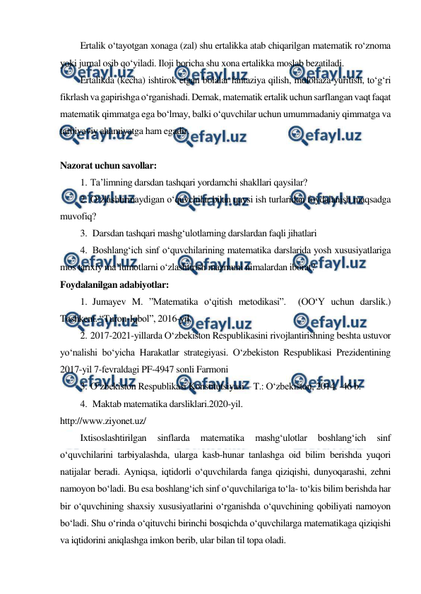  
 
Ertalik o‘tayotgan xonaga (zal) shu ertalikka atab chiqarilgan matematik ro‘znoma 
yoki jurnal osib qo‘yiladi. Iloji boricha shu xona ertalikka moslab bezatiladi. 
Ertalikda (kecha) ishtirok etgan bolalar fantaziya qilish, mulohaza yuritish, to‘g‘ri 
fikrlash va gapirishga o‘rganishadi. Demak, matematik ertalik uchun sarflangan vaqt faqat 
matematik qimmatga ega bo‘lmay, balki o‘quvchilar uchun umummadaniy qimmatga va 
tarbiyaviy ahamiyatga ham egadir. 
 
Nazorat uchun savollar: 
1. Ta’limning darsdan tashqari yordamchi shakllari qaysilar? 
2. O‘zlashtirmaydigan o‘quvchilar bilan qaysi ish turlaridan foydalanish maqsadga 
muvofiq? 
3.  Darsdan tashqari mashg‘ulotlarning darslardan faqli jihatlari 
4.  Boshlang‘ich sinf o‘quvchilarining matematika darslarida yosh xususiyatlariga 
mos tarixiy ma’lumotlarni o‘zlashtirish mazmuni nimalardan iborat? 
Foydalanilgan adabiyotlar: 
1.  Jumayev M. ”Matematika o‘qitish metodikasi”.  (OO‘Y uchun darslik.)  
Toshkent. “Turon-Iqbol”, 2016-yil. 
2. 2017-2021-yillarda O‘zbekiston Respublikasini rivojlantirishning beshta ustuvor 
yo‘nalishi bo‘yicha Harakatlar strategiyasi. O‘zbekiston Respublikasi Prezidentining 
2017-yil 7-fevraldagi PF-4947 sonli Farmoni 
3. O‘zbekiston Respublikasi Konstitutsiyasi – T.: O‘zbekiston, 2014. -46 b. 
4.  Maktab matematika darsliklari.2020-yil. 
http://www.ziyonet.uz/ 
Ixtisoslashtirilgan 
sinflarda 
matematika 
mashg‘ulotlar 
boshlang‘ich 
sinf 
o‘quvchilarini tarbiyalashda, ularga kasb-hunar tanlashga oid bilim berishda yuqori 
natijalar beradi. Ayniqsa, iqtidorli o‘quvchilarda fanga qiziqishi, dunyoqarashi, zehni 
namoyon bo‘ladi. Bu esa boshlang‘ich sinf o‘quvchilariga to‘la- to‘kis bilim berishda har 
bir o‘quvchining shaxsiy xususiyatlarini o‘rganishda o‘quvchining qobiliyati namoyon 
bo‘ladi. Shu o‘rinda o‘qituvchi birinchi bosqichda o‘quvchilarga matematikaga qiziqishi 
va iqtidorini aniqlashga imkon berib, ular bilan til topa oladi. 
