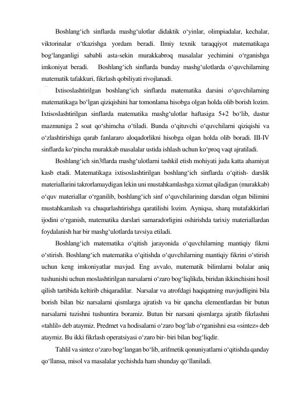  
 
Boshlang‘ich sinflarda mashg‘ulotlar didaktik o‘yinlar, olimpiadalar, kechalar, 
viktorinalar o‘tkazishga yordam beradi. Ilmiy texnik taraqqiyot matematikaga 
bog‘langanligi sababli asta-sekin murakkabroq masalalar yechimini o‘rganishga 
imkoniyat beradi.   Boshlang‘ich sinflarda bunday mashg‘ulotlarda o‘quvchilarning 
matematik tafakkuri, fikrlash qobiliyati rivojlanadi. 
Ixtisoslashtirilgan boshlang‘ich sinflarda matematika darsini o‘quvchilarning 
matematikaga bo‘lgan qiziqishini har tomonlama hisobga olgan holda olib borish lozim. 
Ixtisoslashtirilgan sinflarda matematika mashg‘ulotlar haftasiga 5+2 bo‘lib, dastur 
mazmuniga 2 soat qo‘shimcha o‘tiladi. Bunda o‘qituvchi o‘quvchilarni qiziqishi va 
o‘zlashtirishiga qarab fanlararo aloqadorlikni hisobga olgan holda olib boradi. III-IV 
sinflarda ko‘pincha murakkab masalalar ustida ishlash uchun ko‘proq vaqt ajratiladi. 
Boshlang‘ich sin3flarda mashg‘ulotlarni tashkil etish mohiyati juda katta ahamiyat 
kasb etadi. Matematikaga ixtisoslashtirilgan boshlang‘ich sinflarda o‘qitish- darslik 
materiallarini takrorlamaydigan lekin uni mustahkamlashga xizmat qiladigan (murakkab) 
o‘quv materiallar o‘rganilib, boshlang‘ich sinf o‘quvchilarining darsdan olgan bilimini 
mustahkamlash va chuqurlashtirishga qaratilishi lozim. Ayniqsa, sharq mutafakkirlari 
ijodini o‘rganish, matematika darslari samaradorligini oshirishda tarixiy materiallardan 
foydalanish har bir mashg‘ulotlarda tavsiya etiladi. 
Boshlang‘ich matematika o‘qitish jarayonida o‘quvchilarning mantiqiy fikrni 
o‘stirish. Boshlang‘ich matematika o‘qitishda o‘quvchilarning mantiqiy fikrini o‘stirish 
uchun keng imkoniyatlar mavjud. Eng avvalo, matematik bilimlarni bolalar aniq 
tushunishi uchun moslashtirilgan narsalarni o‘zaro bog‘liqlikda, biridan ikkinchisini hosil 
qilish tartibida keltirib chiqaradilar.  Narsalar va atrofdagi haqiqatning mavjudligini bila 
borish bilan biz narsalarni qismlarga ajratish va bir qancha elementlardan bir butun 
narsalarni tuzishni tushuntira boramiz. Butun bir narsani qismlarga ajratib fikrlashni 
«tahlil» deb ataymiz. Predmet va hodisalarni o‘zaro bog‘lab o‘rganishni esa «sintez» deb 
ataymiz. Bu ikki fikrlash operatsiyasi o‘zaro bir- biri bilan bog‘liqdir. 
Tahlil va sintez o‘zaro bog‘langan bo‘lib, arifmetik qonuniyatlarni o‘qitishda qanday 
qo‘llansa, misol va masalalar yechishda ham shunday qo‘llaniladi. 
