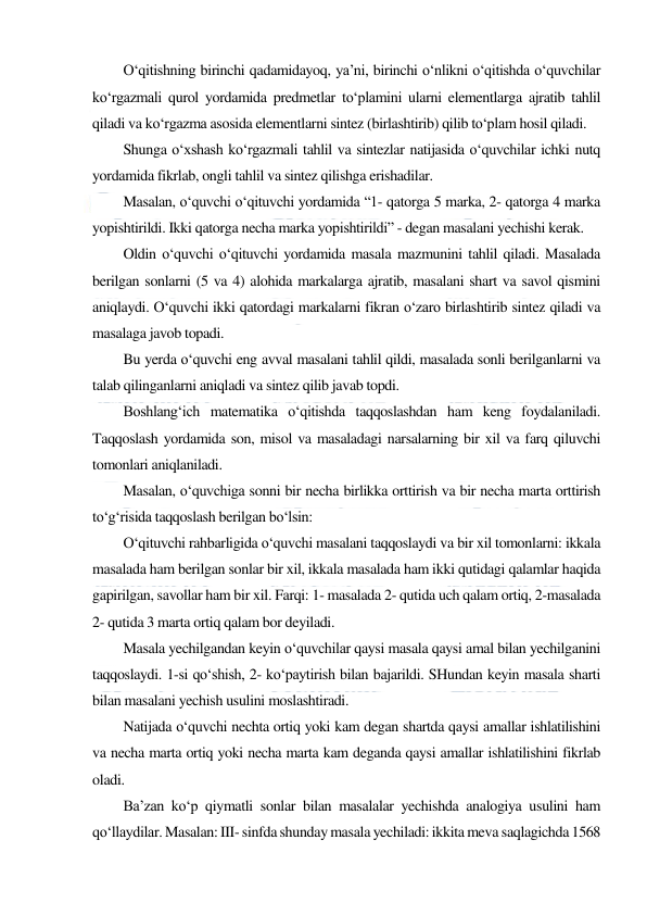  
 
O‘qitishning birinchi qadamidayoq, ya’ni, birinchi o‘nlikni o‘qitishda o‘quvchilar 
ko‘rgazmali qurol yordamida predmetlar to‘plamini ularni elementlarga ajratib tahlil 
qiladi va ko‘rgazma asosida elementlarni sintez (birlashtirib) qilib to‘plam hosil qiladi. 
Shunga o‘xshash ko‘rgazmali tahlil va sintezlar natijasida o‘quvchilar ichki nutq 
yordamida fikrlab, ongli tahlil va sintez qilishga erishadilar. 
Masalan, o‘quvchi o‘qituvchi yordamida “1- qatorga 5 marka, 2- qatorga 4 marka 
yopishtirildi. Ikki qatorga necha marka yopishtirildi” - degan masalani yechishi kerak. 
Oldin o‘quvchi o‘qituvchi yordamida masala mazmunini tahlil qiladi. Masalada 
berilgan sonlarni (5 va 4) alohida markalarga ajratib, masalani shart va savol qismini 
aniqlaydi. O‘quvchi ikki qatordagi markalarni fikran o‘zaro birlashtirib sintez qiladi va 
masalaga javob topadi. 
Bu yerda o‘quvchi eng avval masalani tahlil qildi, masalada sonli berilganlarni va 
talab qilinganlarni aniqladi va sintez qilib javab topdi. 
Boshlang‘ich matematika o‘qitishda taqqoslashdan ham keng foydalaniladi. 
Taqqoslash yordamida son, misol va masaladagi narsalarning bir xil va farq qiluvchi 
tomonlari aniqlaniladi. 
Masalan, o‘quvchiga sonni bir necha birlikka orttirish va bir necha marta orttirish 
to‘g‘risida taqqoslash berilgan bo‘lsin: 
O‘qituvchi rahbarligida o‘quvchi masalani taqqoslaydi va bir xil tomonlarni: ikkala 
masalada ham berilgan sonlar bir xil, ikkala masalada ham ikki qutidagi qalamlar haqida 
gapirilgan, savollar ham bir xil. Farqi: 1- masalada 2- qutida uch qalam ortiq, 2-masalada 
2- qutida 3 marta ortiq qalam bor deyiladi. 
Masala yechilgandan keyin o‘quvchilar qaysi masala qaysi amal bilan yechilganini 
taqqoslaydi. 1-si qo‘shish, 2- ko‘paytirish bilan bajarildi. SHundan keyin masala sharti 
bilan masalani yechish usulini moslashtiradi. 
Natijada o‘quvchi nechta ortiq yoki kam degan shartda qaysi amallar ishlatilishini 
va necha marta ortiq yoki necha marta kam deganda qaysi amallar ishlatilishini fikrlab 
oladi. 
Ba’zan ko‘p qiymatli sonlar bilan masalalar yechishda analogiya usulini ham 
qo‘llaydilar. Masalan: III- sinfda shunday masala yechiladi: ikkita meva saqlagichda 1568 
