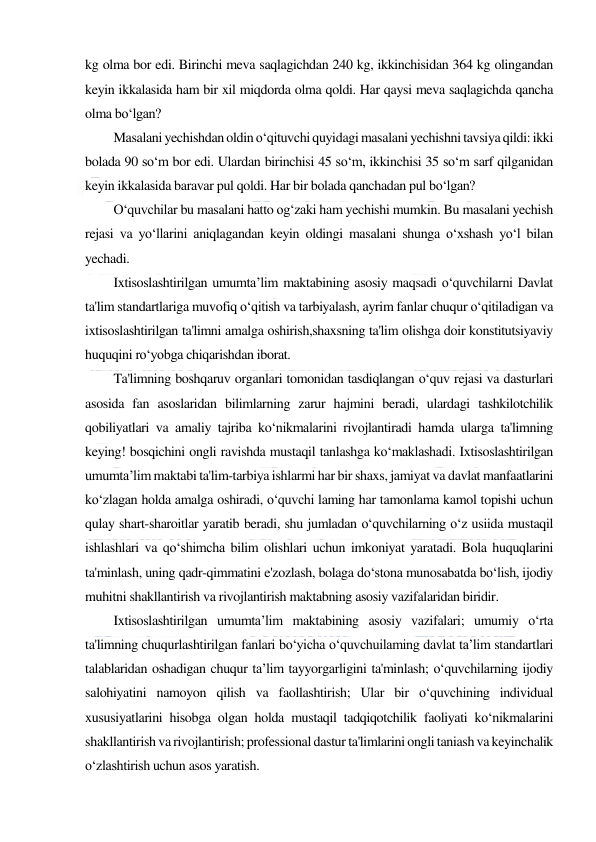  
 
kg olma bor edi. Birinchi meva saqlagichdan 240 kg, ikkinchisidan 364 kg olingandan 
keyin ikkalasida ham bir xil miqdorda olma qoldi. Har qaysi meva saqlagichda qancha 
olma bo‘lgan? 
Masalani yechishdan oldin o‘qituvchi quyidagi masalani yechishni tavsiya qildi: ikki 
bolada 90 so‘m bor edi. Ulardan birinchisi 45 so‘m, ikkinchisi 35 so‘m sarf qilganidan 
keyin ikkalasida baravar pul qoldi. Har bir bolada qanchadan pul bo‘lgan? 
O‘quvchilar bu masalani hatto og‘zaki ham yechishi mumkin. Bu masalani yechish 
rejasi va yo‘llarini aniqlagandan keyin oldingi masalani shunga o‘xshash yo‘l bilan 
yechadi. 
Ixtisoslashtirilgan umumta’lim maktabining asosiy maqsadi o‘quvchilarni Davlat 
ta'lim standartlariga muvofiq o‘qitish va tarbiyalash, ayrim fanlar chuqur o‘qitiladigan va 
ixtisoslashtirilgan ta'limni amalga oshirish,shaxsning ta'lim olishga doir konstitutsiyaviy 
huquqini ro‘yobga chiqarishdan iborat.  
Ta'limning boshqaruv organlari tomonidan tasdiqlangan o‘quv rejasi va dasturlari 
asosida fan asoslaridan bilimlarning zarur hajmini beradi, ulardagi tashkilotchilik 
qobiliyatlari va amaliy tajriba ko‘nikmalarini rivojlantiradi hamda ularga ta'limning 
keying! bosqichini ongli ravishda mustaqil tanlashga ko‘maklashadi. Ixtisoslashtirilgan 
umumta’lim maktabi ta'lim-tarbiya ishlarmi har bir shaxs, jamiyat va davlat manfaatlarini 
ko‘zlagan holda amalga oshiradi, o‘quvchi laming har tamonlama kamol topishi uchun 
qulay shart-sharoitlar yaratib beradi, shu jumladan o‘quvchilarning o‘z usiida mustaqil 
ishlashlari va qo‘shimcha bilim olishlari uchun imkoniyat yaratadi. Bola huquqlarini 
ta'minlash, uning qadr-qimmatini e'zozlash, bolaga do‘stona munosabatda bo‘lish, ijodiy 
muhitni shakllantirish va rivojlantirish maktabning asosiy vazifalaridan biridir.  
Ixtisoslashtirilgan umumta’lim maktabining asosiy vazifalari; umumiy o‘rta 
ta'limning chuqurlashtirilgan fanlari bo‘yicha o‘quvchuilaming davlat ta’lim standartlari 
talablaridan oshadigan chuqur ta’lim tayyorgarligini ta'minlash; o‘quvchilarning ijodiy 
salohiyatini namoyon qilish va faollashtirish; Ular bir o‘quvchining individual 
xususiyatlarini hisobga olgan holda mustaqil tadqiqotchilik faoliyati ko‘nikmalarini 
shakllantirish va rivojlantirish; professional dastur ta'limlarini ongli taniash va keyinchalik 
o‘zlashtirish uchun asos yaratish.  
