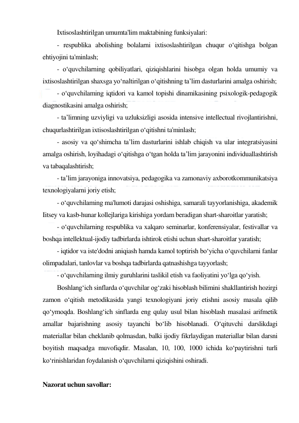  
 
Ixtisoslashtirilgan umumta'lim maktabining funksiyalari:  
- respublika abolishing bolalarni ixtisoslashtirilgan chuqur o‘qitishga bolgan 
ehtiyojini ta'minlash;  
- o‘quvchilarning qobiliyatlari, qiziqishlarini hisobga olgan holda umumiy va 
ixtisoslashtirilgan shaxsga yo‘naltirilgan o‘qitishning ta’lim dasturlarini amalga oshirish;  
- o‘quvchilaming iqtidori va kamol topishi dinamikasining psixologik-pedagogik 
diagnostikasini amalga oshirish;  
- ta’limning uzviyligi va uzluksizligi asosida intensive intellectual rivojlantirishni, 
chuqurlashtirilgan ixtisoslashtirilgan o‘qitishni ta'minlash;  
- asosiy va qo‘shimcha ta’lim dasturlarini ishlab chiqish va ular integratsiyasini 
amalga oshirish, loyihadagi o‘qitishga o‘tgan holda ta’lim jarayonini individuallashtirish 
va tabaqalashtirish;  
- ta’lim jarayoniga innovatsiya, pedagogika va zamonaviy axborotkommunikatsiya 
texnologiyalarni joriy etish;  
- o‘quvchilaming ma'lumoti darajasi oshishiga, samarali tayyorlanishiga, akademik 
Iitsey va kasb-hunar kollejlariga kirishiga yordam beradigan shart-sharoitlar yaratish;  
- o‘quvchilarning respublika va xalqaro seminarlar, konferensiyalar, festivallar va 
boshqa intellektual-ijodiy tadbirlarda ishtirok etishi uchun shart-sharoitlar yaratish;  
- iqtidor va iste'dodni aniqiash hamda kamol toptirish bo‘yicha o‘quvchilarni fanlar 
olimpadalari, tanlovlar va boshqa tadbirlarda qatnashishga tayyorlash;  
- o‘quvchilarning ilmiy guruhlarini taslikil etish va faoliyatini yo‘lga qo‘yish.  
Boshlang‘ich sinflarda o‘quvchilar og‘zaki hisoblash bilimini shakllantirish hozirgi 
zamon o‘qitish metodikasida yangi texnologiyani joriy etishni asosiy masala qilib 
qo‘ymoqda. Boshlang‘ich sinflarda eng qulay usul bilan hisoblash masalasi arifmetik 
amallar bajarishning asosiy tayanchi bo‘lib hisoblanadi. O‘qituvchi darslikdagi 
materiallar bilan cheklanib qolmasdan, balki ijodiy fikrlaydigan materiallar bilan darsni 
boyitish maqsadga muvofiqdir. Masalan, 10, 100, 1000 ichida ko‘paytirishni turli 
ko‘rinishlaridan foydalanish o‘quvchilarni qiziqishini oshiradi. 
 
Nazorat uchun savollar: 
